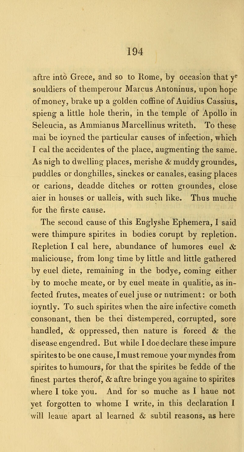 aftre into Greee, and so to Rome, by occasion that ye souldiers of themperour Marcus Antoninus, upon hope of money, brake up a golden coffine of Auidius Cassius, spieng a little hole therin, in the temple of Apollo in Seleucia, as Ammianus Marcellinus writeth. To these mai be ioyned the particular causes of infection, which I cal the accidentes of the place, augmenting the same. As nigh to dwelling places, merishe & muddy groundes, puddles or donghilles, sinckes or canales, easing places or carions, deadde ditches or rotten groundes, close aier in houses or ualleis, with such like. Thus muche for the firste cause. The second cause of this Englyshe Ephemera, I said were thimpure spirites in bodies corupt by repletion. Repletion I cal here, abundance of humores euel & maliciouse, from long time by little and little gathered by euel diete, remaining in the bodye, coming either by to moche meate, or by euel meate in qualitie, as in- fected frutes, meates of euel juse or nutriment: or both ioyntly. To such spirites when the aire infective cometh consonant, then be thei distempered, corrupted, sore handled, & oppressed, then nature is forced & the disease engendred. But while I doe declare these impure spirites to be one cause, I must remoue your myndes from spirites to humours, for that the spirites be fedde of the finest partes therof, & aftre bringe you againe to spirites where I toke you. And for so muche as I haue not yet forgotten to whome I write, in this declaration I will leaue apart al learned & subtil reasons, as here