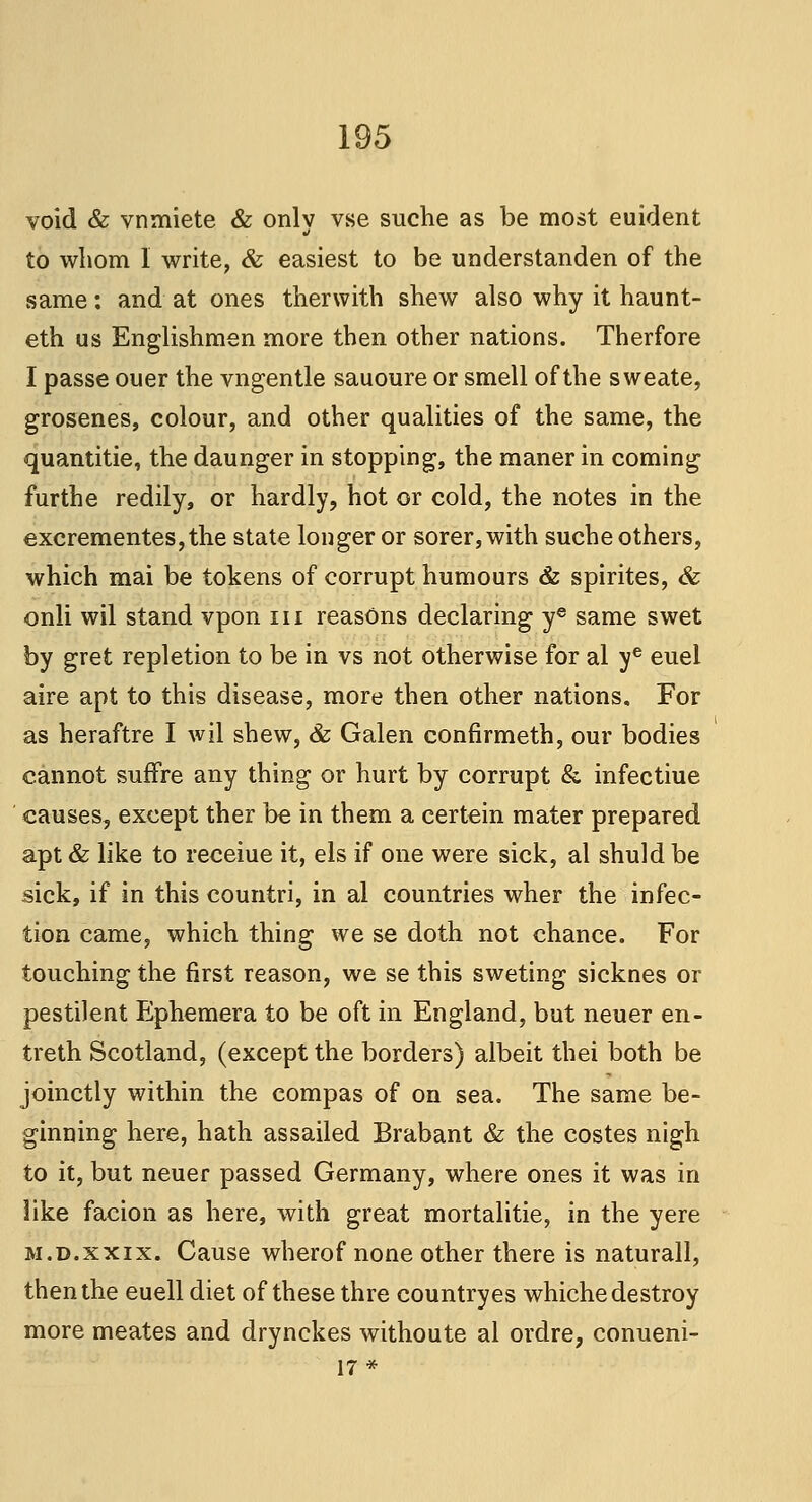 void & vnmiete & only vse suche as be most euident to whom I write, & easiest to be understanden of the same: and at ones therwith shew also why it haunt- eth us Englishmen more then other nations. Therfore I passe ouer the vngentle sauoure or smell of the sweate, grosenes, colour, and other qualities of the same, the quantitie, the daunger in stopping, the maner in coming furthe redily, or hardly, hot or cold, the notes in the excrementes,the state longer or sorer, with suche others, which mai be tokens of corrupt humours & spirites, & onli wil stand vpon in reasons declaring ye same swet by gret repletion to be in vs not otherwise for al ye euel aire apt to this disease, more then other nations. For as heraftre I wil shew, & Galen confirmeth, our bodies cannot sufTre any thing or hurt by corrupt & infectiue causes, except ther be in them a certein mater prepared apt & like to receiue it, els if one were sick, al shuld be sick, if in this countri, in al countries wher the infec- tion came, which thing we se doth not chance. For touching the first reason, we se this sweting sicknes or pestilent Ephemera to be oft in England, but neuer en- treth Scotland, (except the borders) albeit thei both be joinctly within the compas of on sea. The same be- ginning here, hath assailed Brabant & the costes nigh to it, but neuer passed Germany, where ones it was in like facion as here, with great mortalitie, in the yere m.d.xxix. Cause wherof none other there is naturall, then the euell diet of these thre country es whiche destroy more meates and drynckes withoute al ordre, conueni- 17*