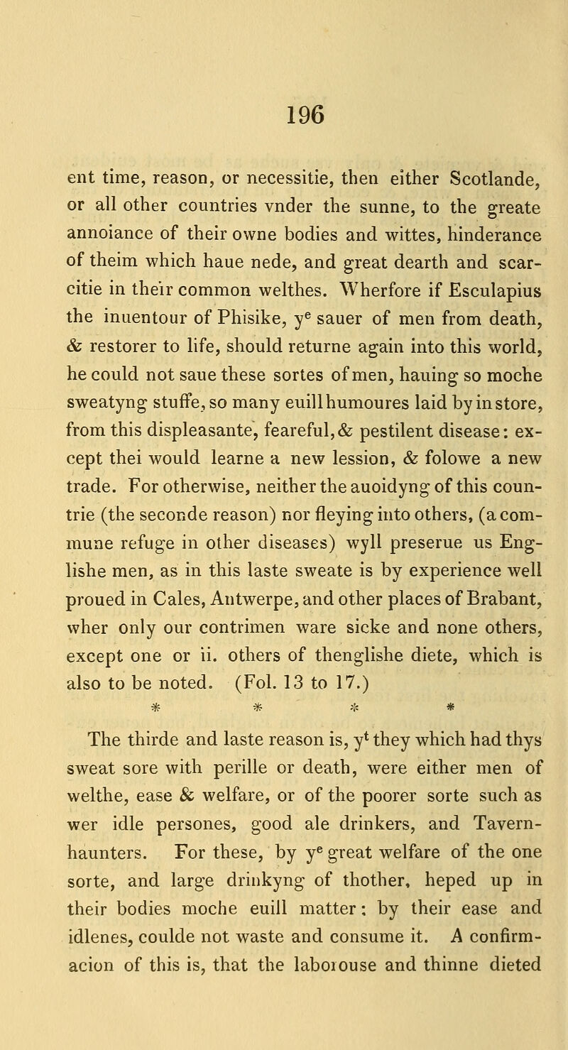 ent time, reason, or necessitie, then either Scotlande, or all other countries vnder the sunne, to the create annoiance of their owne bodies and wittes, hinderance of theim which haue nede, and great dearth and scar- citie in their common welthes. Wherfore if Esculapius the inuentour of Phisike, ye sauer of men from death, & restorer to life, should returne again into this world, he could not saue these sortes of men, hauing so moche sweatyng stufFe, so many euillhumoures laid by in store, from this displeasante, feareful,& pestilent disease: ex- cept thei would learne a new lession, & folowe a new trade. For otherwise, neither the auoidyng of this coun- trie (the seconde reason) nor fleying into others, (a com- mune refuge in other diseases) wyll preserue us Eng- lishe men, as in this laste sweate is by experience well proued in Cales, Antwerpe, and other places of Brabant, wher only our contrimen ware sicke and none others, except one or ii. others of thenglishe diete, which is also to be noted. (Fol. 13 to 17.) «f? 3rr h£ *•* The thirde and laste reason is, yt they which had thys sweat sore with perille or death, were either men of welthe, ease & welfare, or of the poorer sorte such as wer idle persones, good ale drinkers, and Tavern- haunters. For these, by ye great welfare of the one sorte, and large drinkyng of thother, heped up in their bodies moche euiil matter; by their ease and idlenes, coulde not waste and consume it. A confirm- acion of this is, that the laborouse and thinne dieted