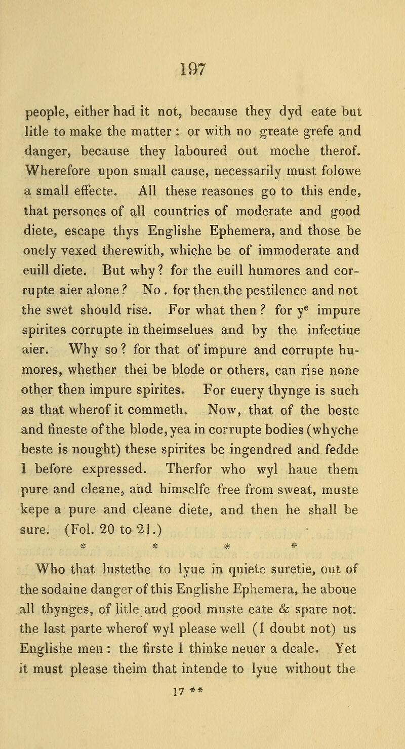 people, either had it not, because they dyd eate but litle to make the matter : or with no greate grefe and danger, because they laboured out moche therof. Wherefore upon small cause, necessarily must folowe a small effecte. All these reasones go to this ende, that persones of all countries of moderate and good diete, escape thys Englishe Ephemera, and those be onely vexed therewith, whiche be of immoderate and euill diete. But why? for the euill humores and cor- rupte aier alone ? No . for then.the pestilence and not the swet should rise. For what then ? for ye impure spirites corrupte in theimselues and by the infectiue aier. Why so ? for that of impure and corrupte hu- mores, whether thei be blode or others, can rise none other then impure spirites. For euery thynge is such as that wherof it commeth. Now, that of the beste and tineste of the blode, yea in corrupte bodies (whyche beste is nought) these spirites be ingendred and fedde 1 before expressed. Therfor who wyl haue them pure and cleane, and himselfe free from sweat, muste kepe a pure and cleane diete, and then he shall be sure, (Fol. 20 to 21.) * * * & Who that lustethe to lyue in quiete suretie, out of the sodaine danger of this Englishe Ephemera, he aboue all thynges, of litle and good muste eate & spare not. the last parte wherof wyl please well (I doubt not) us Englishe men : the firste I thinke neuer a deale. Yet it must please theim that intende to lyue without the 17 **