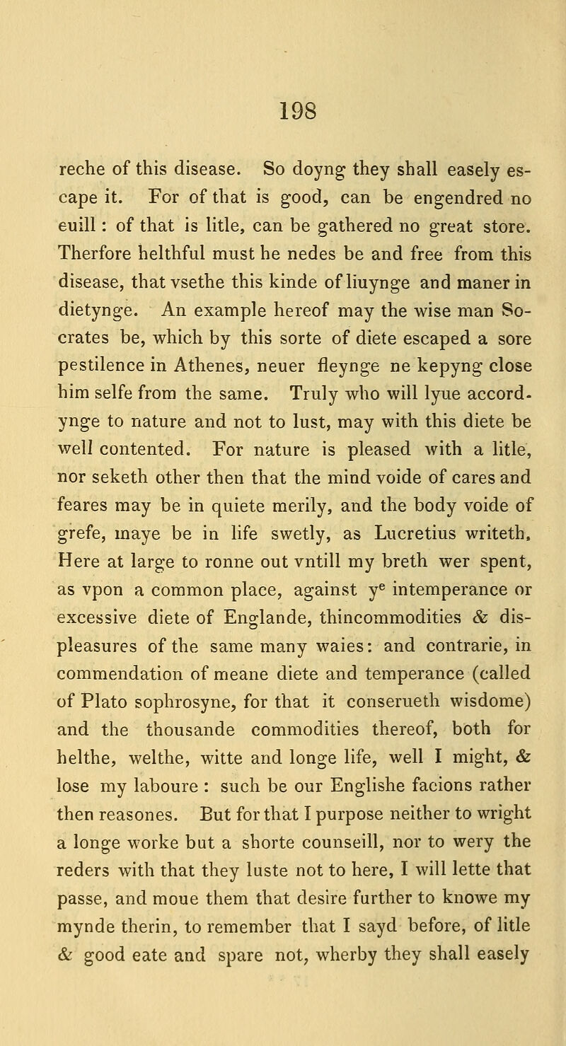 reche of this disease. So doyng they shall easely es- cape it. For of that is good, can be engendred no euill: of that is litle, can be gathered no great store. Therfore helthful must he nedes be and free from this disease, that vsethe this kinde ofliuynge and manerin dietynge. An example hereof may the wise man So- crates be, which by this sorte of diete escaped a sore pestilence in Athenes, neuer fleynge ne kepyng close him selfe from the same. Truly who will lyue accord- ynge to nature and not to lust, may with this diete be well contented. For nature is pleased with a litle, nor seketh other then that the mind voide of cares and feares may be in quiete merily, and the body voide of grefe, maye be in life swetly, as Lucretius writeth, Here at large to ronne out vntill my breth wer spent, as vpon a common place, against ye intemperance or excessive diete of Englande, thincommodities & dis- pleasures of the same many waies: and contrarie, in commendation of meane diete and temperance (called of Plato sophrosyne, for that it conserueth wisdome) and the thousande commodities thereof, both for helthe, welthe, witte and longe life, well I might, & lose my laboure : such be our Englishe facions rather then reasones. But for that I purpose neither to wright a longe worke but a shorte counseill, nor to wery the reders with that they luste not to here, I will lette that passe, and moue them that desire further to knowe my mynde therin, to remember that I sayd before, of litle & good eate and spare not, wherby they shall easely