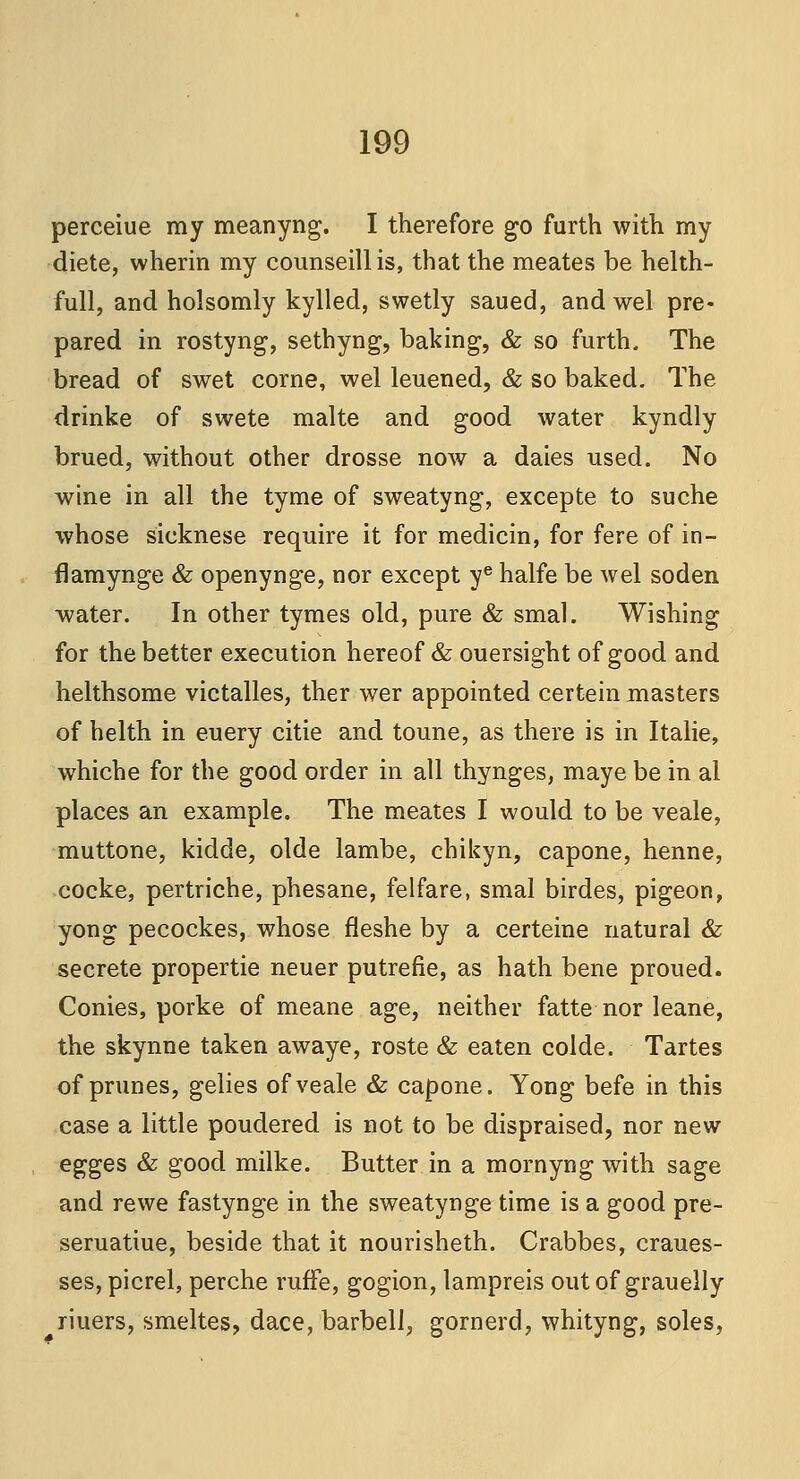 perceiue my meanyng. I therefore go furth with my diete, wherin my counseillis, that the meates be helth- full, and holsomly kylled, swetly saued, andwel pre- pared in rostyng, sethyng, baking, & so furth. The bread of swet corne, wel leuened, & so baked. The drinke of swete malte and good water kyndly brued, without other drosse now a daies used. No wine in all the tyme of sweatyng, excepte to suche whose sieknese require it for medicin, for fere of in- flamynge & openynge, nor except ye halfe be wel soden water. In other tymes old, pure & smal. Wishing for the better execution hereof & ouersight of good and helthsome victalles, ther wer appointed certein masters of helth in euery citie and toune, as there is in Italie, whiche for the good order in all thynges, maye be in al places an example. The meates I would to be veale, muttone, kidde, olde lambe, chikyn, capone, henne, cocke, pertriche, phesane, felfare, smal birdes, pigeon, yong pecockes, whose fleshe by a certeine natural & secrete propertie neuer putrefie, as hath bene proued. Conies, porke of meane age, neither fatte nor leane, the skynne taken awaye, roste & eaten colde. Tartes of prunes, gelies of veale & capone. Yong befe in this case a little poudered is not to be dispraised, nor new egges & good milke. Butter in a mornyng with sage and rewe fastynge in the sweatynge time is a good pre- seruatiue, beside that it nourisheth. Crabbes, craues- ses, picrel, perche ruffe, gogion, lampreis out of grauelly riuers, smeltes, dace, barbell, gornerd, whityng, soles,