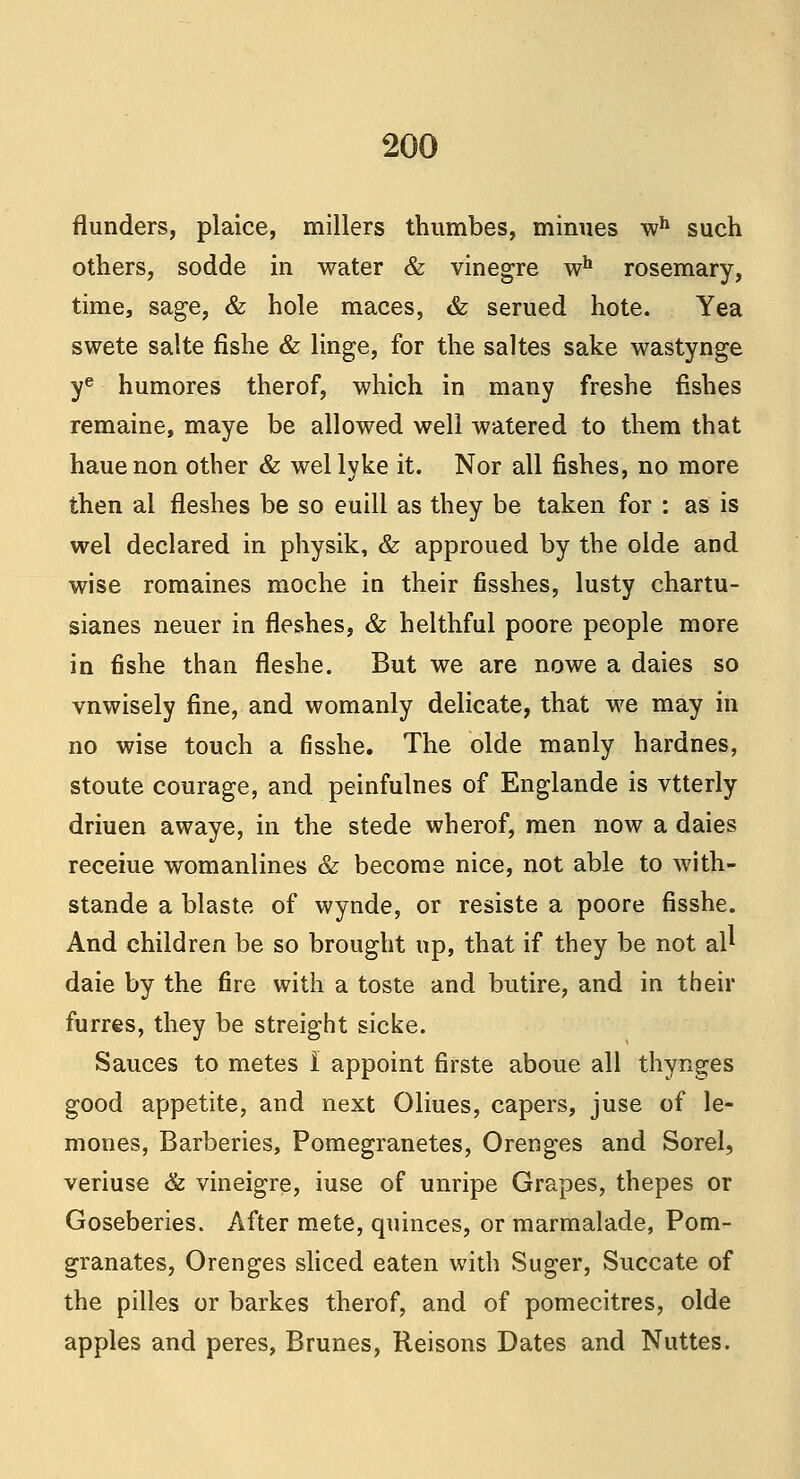 flunders, plaice, millers thumbes, minues wh such others, sodde in water & vinegre wh rosemary, time, sage, & hole maces, & serued hote. Yea swete salte fishe & linge, for the saltes sake wastynge ye humores therof, which in many freshe fishes remaine, maye be allowed well watered to them that hauenon other & wel lyke it. Nor all fishes, no more then al fleshes be so euill as they be taken for : as is wel declared in physik, & approued by the olde and wise romaines moche in their fisshes, lusty chartu- sianes neuer in fleshes, & helthful poore people more in fishe than fleshe. But we are nowe a daies so vnwisely fine, and womanly delicate, that we may in no wise touch a fisshe. The olde manly hardnes, stoute courage, and peinfulnes of Englande is vtterly driuen awaye, in the stede wherof, men now a daies receiue womanlines & become nice, not able to with- stande a blaste of wynde, or resiste a poore fisshe. And children be so brought up, that if they be not al* daie by the fire with a toste and butire, and in their furres, they be streight sicke. Sauces to metes I appoint firste aboue all thynges good appetite, and next Oliues, capers, juse of le- mones, Barberies, Pomegranetes, Orenges and Sorel, veriuse & vineigre, iuse of unripe Grapes, thepes or Goseberies. After mete, quinces, or marmalade, Pom- granates, Orenges sliced eaten with Suger, Succate of the pilles or barkes therof, and of pomecitres, olde apples and peres, Brunes, Reisons Dates and Nuttes.
