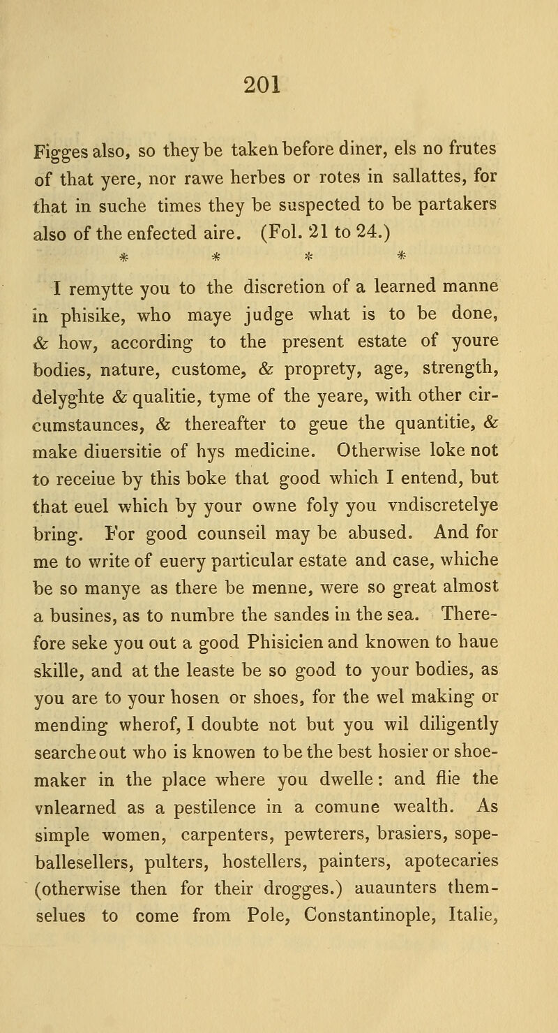 Figges also, so they be taken before diner, els no frutes of that yere, nor rawe herbes or rotes in sallattes, for that in suche times they be suspected to be partakers also of the enfected aire. (Fol. 21 to 24.) * * * * I remytte you to the discretion of a learned manne in phisike, who maye judge what is to be done, & how, according to the present estate of youre bodies, nature, custome, & proprety, age, strength, delyghte & qualitie, tyme of the yeare, with other cir- cumstaunces, & thereafter to geue the quantitie, & make diuersitie of hys medicine. Otherwise loke not to receiue by this boke that good which I entend, but that euel which by your owne foly you vndiscretelye bring. For good counseil may be abused. And for me to write of euery particular estate and case, whiche be so manye as there be menne, were so great almost a busines, as to numbre the sandes in the sea. There- fore seke you out a good Phisicien and knowen to haue skille, and at the leaste be so good to your bodies, as you are to your hosen or shoes, for the wel making or mending wherof, I doubte not but you wil diligently searcheout who is knowen to be the best hosier or shoe- maker in the place where you dwelle: and flie the vnlearned as a pestilence in a comune wealth. As simple women, carpenters, pewterers, brasiers, sope- ballesellers, pulters, hostellers, painters, apotecaries (otherwise then for their drogges.) auaunters them- selues to come from Pole, Constantinople, Italie,