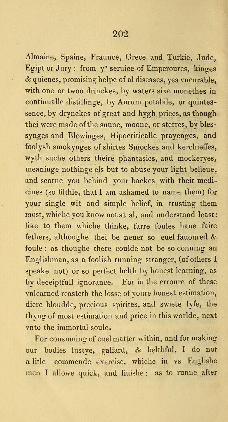 Almaine, Spaine, Fraunee, Grece and Turkie, Jude, Egipt or Jury : from ye seruice of Emperoures, kinges & quienes, promising helpe of al diseases, yea vncurable, with one or twoo drinckes, by waters sixe monethes in continualle distillinge, by Aurum potabile, or quintes- sence, by drynckes of great and hygh prices, as though thei were made of the sunne, moone, or sterres, by bles- synges and Blowinges, Hipocriticalle prayenges, and foolysh smokynges of shirtes Smockes and kerchieffes, wyth suche others theire phantasies, and mockeryes, meaninge nothinge els but to abuse your light belieue, and scorne you behind your backes with their medi- cines (so filthie, that I am ashamed to name them) for your single wit and simple belief, in trusting them most, whiche you know not at al, and understand least: like to them whiche thinke, farre foules haue faire fethers, althoughe thei be neuer so euel fauoured & foule: as thoughe there coulde not be so conning an Englishman, as a foolish running stranger, (of others I speake not) or so perfect helth by honest learning, as by deceiptfull ignorance. For in the erroure of these vnlearned reasteth the losse of youre honest estimation, diere bloudde, precious spirites, and swiete lyfe, the thyng of most estimation and price in this worlde, next vnto the immortal soule. For consuming of euel matter within, and for making our bodies lustye, galiard, & helthful, I do not a litle commende exercise, whiche in vs Englishe men I alio we quick, and liuishe: as to runne after