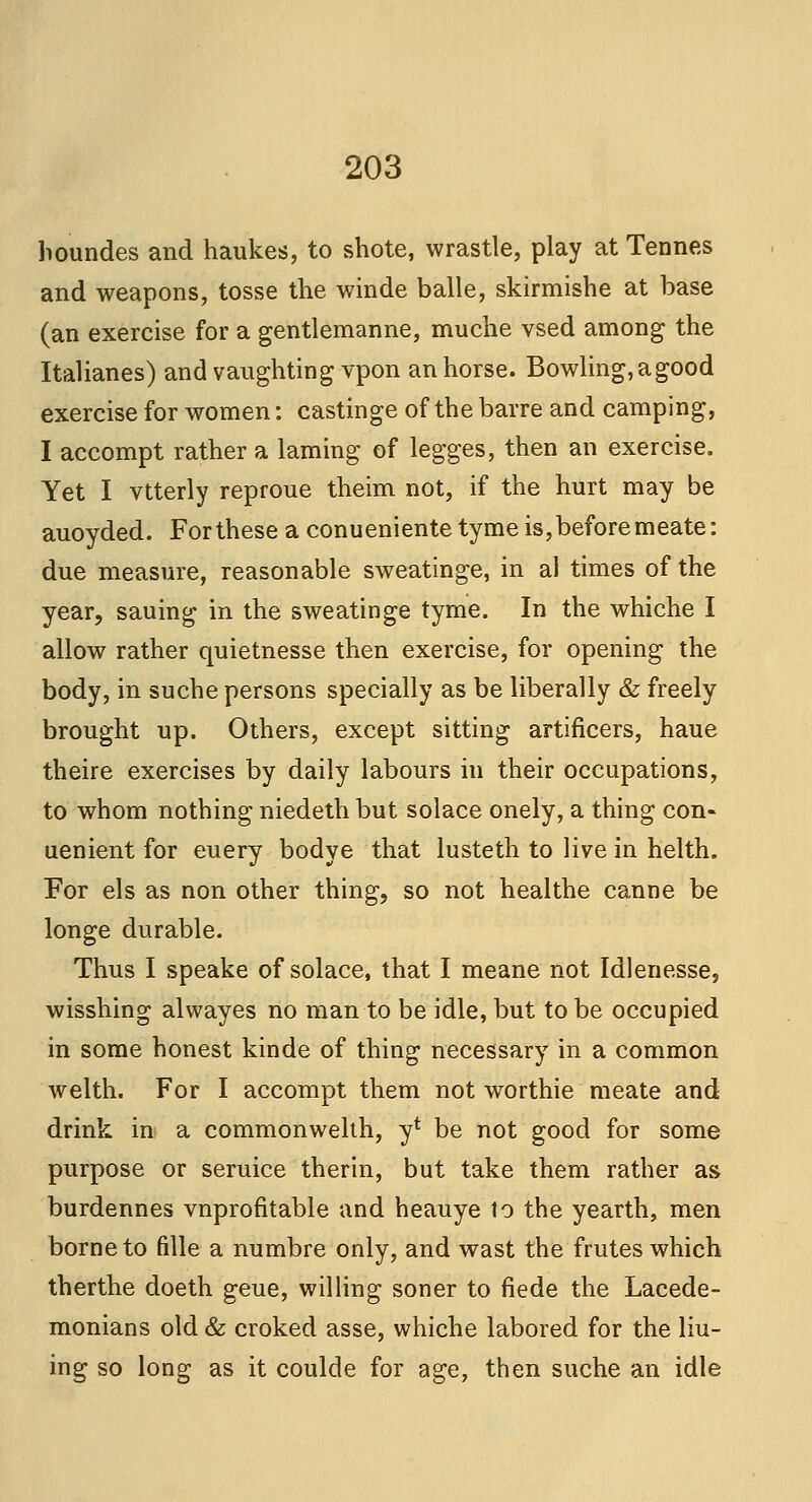 houndes and haukes, to shote, wrastle, play at Tennes and weapons, tosse the winde balle, skirmishe at base (an exercise for a gentlemanne, muche vsed among the Italianes) and vaughting vpon an horse. Bowling,agood exercise for women: castinge of the barre and camping, I accompt rather a laming of legges, then an exercise. Yet I vtterly reproue theim not, if the hurt may be auoyded. For these a conueniente tyme is, before meate: due measure, reasonable sweatinge, in al times of the year, sauing in the sweatinge tyme. In the whiche I allow rather quietnesse then exercise, for opening the body, in suche persons specially as be liberally & freely brought up. Others, except sitting artificers, haue theire exercises by daily labours in their occupations, to whom nothing niedeth but solace onely, a thing con- uenient for euery bodye that lusteth to live in helth. For els as non other thing, so not healthe canne be longe durable. Thus I speake of solace, that I meane not Idlenesse, wisshing alwayes no man to be idle, but to be occupied in some honest kinde of thing necessary in a common welth. For I accompt them not worthie meate and drink in a commonwelth, y* be not good for some purpose or seruice therin, but take them rather as burdennes vnprofitable and heauye to the yearth, men borne to fille a numbre only, and wast the frutes which therthe doeth geue, willing soner to fiede the Lacede- monians old & croked asse, whiche labored for the lin- ing so long as it coulde for age, then suche an idle