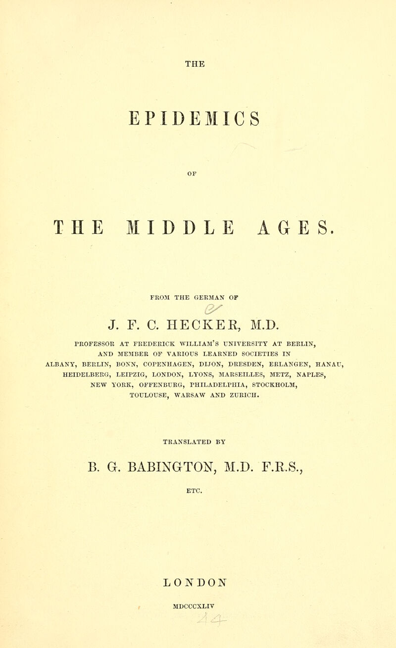 EPIDEMICS THE MIDDLE AGES. FKOM THE GERMAN OF J. F. C. HECKER, M.D. PROFESSOR AT FKEDEKICK WILLIAM'S UNIVERSITY AT BERLIN, AND MEMBER OF VARIOUS LEARNED SOCIETIES IN ALBANY, BERLIN, BONN, COPENHAGEN, DIJON, DRESDEN, ERLANGEN, HANAU, HEIDELBERG, LEIPZIG, LONDON, LYONS, MARSEILLES, METZ, NAPLES, NEW YORK, OFFENBURG, PHILADELPHIA, STOCKHOLM, TOULOUSE. WARSAW AND ZURICH. TRANSLATED BY B. G. BABINGTON, M.D. F.R.S., LONDON