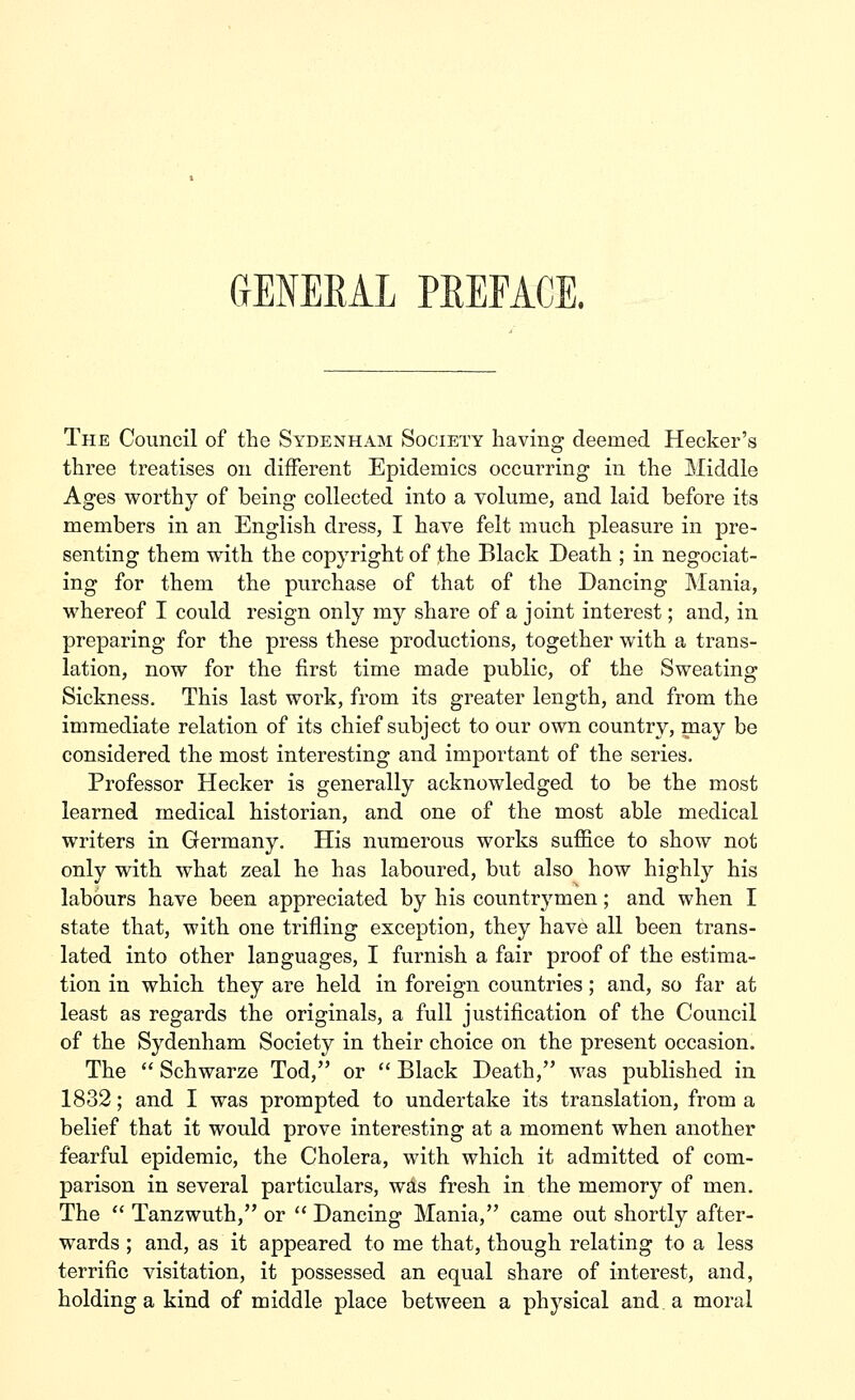 OtENERAL peeface. The Council of the Sydenham Society having deemed Hecker's three treatises on different Epidemics occurring in the Middle Ages worthy of being collected into a volume, and laid before its members in an English dress, I have felt much pleasure in pre- senting them with the copyright of the Black Death ; in negociat- ing for them the purchase of that of the Dancing Mania, whereof I could resign only my share of a joint interest; and, in preparing for the press these productions, together with a trans- lation, now for the first time made public, of the Sweating Sickness. This last work, from its greater length, and from the immediate relation of its chief subject to our own country, may be considered the most interesting and important of the series. Professor Hecker is generally acknowledged to be the most learned medical historian, and one of the most able medical writers in Germany. His numerous works suffice to show not only with what zeal he has laboured, but also how highly his labours have been appreciated by his countrymen; and when I state that, with one trifling exception, they have all been trans- lated into other languages, I furnish a fair proof of the estima- tion in which they are held in foreign countries; and, so far at least as regards the originals, a full justification of the Council of the Sydenham Society in their choice on the present occasion. The  Schwarze Tod, or  Black Death, was published in 1832; and I was prompted to undertake its translation, from a belief that it would prove interesting at a moment when another fearful epidemic, the Cholera, with which it admitted of com- parison in several particulars, wa,s fresh in the memory of men. The  Tanzwuth, or  Dancing Mania, came out shortly after- wards ; and, as it appeared to me that, though relating to a less terrific visitation, it possessed an equal share of interest, and, holding a kind of middle place between a physical and a moral