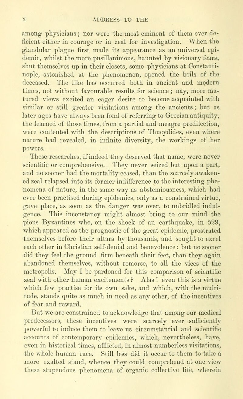 among physicians; nor were the most eminent of them ever de- ficient either in courage or in zeal for investigation. When the glandular plague first made its appearance as an universal epi- demic, whilst the more pusillanimous, haunted by visionary fears, shut themselves up in their closets, some physicians at Constanti- nople, astonished at the phenomenon, opened the boils of the deceased. The like has occurred both in ancient and modern times, not without favourable results for science; nay, more ma- tured views excited an eager desire to become acquainted with similar or still greater visitations among the ancients; but as later ages have always been fond of referring to Grecian antiquity, the learned of those times, from a partial and meagre predilection, were contented with the descriptions of Thucydides, even where nature had revealed, in infinite diversity, the workings of her powers. These researches, if indeed they deserved that name, were never scientific or comprehensive. They never seized but upon a part, and no sooner had the mortality ceased, than the scarcely awaken- ed zeal relapsed into its former indifference to the interesting phe- nomena of nature, in the same way as abstemiousness, which had ever been practised during epidemics, only as a constrained virtue, gave place, as soon as the danger was over, to unbridled indul- gence. This inconstancy might almost bring to our mind the pious Byzantines who, on the shock of an earthquake, in 529, which appeared as the prognostic of the great epidemic, prostrated themselves before their altars by thousands, and sought to excel each other in Christian self-denial and benevolence ; but no sooner did they feel the ground firm beneath their feet, than they again abandoned themselves, without remorse, to all the vices of the metropolis. May I be pardoned for this comparison of scientific zeal with other human excitements ? Alas ! even this is a virtue which few practise for its own sake, and which, with the multi- tude, stands quite as much in need as any other, of the incentives of fear and reward. But we are constrained to acknowledge that among our medical predecessors, these incentives were scarcely ever sufficiently powerful to induce them to leave us circumstantial and scientific accounts of contemporary epidemics, which, nevertheless, have, even in historical times, afflicted, in almost numberless visitations, the whole human race. Still less did it occur to them to take a more exalted stand, whence they could comprehend at one view these stupendous phenomena of organic collective life, wherein