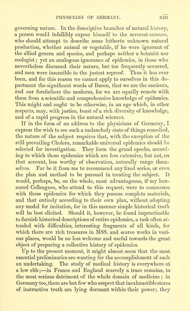 governing nature. In the descriptive brandies of natural history, a person would infallibly expose himself to the severest censure, who should attempt to describe some hitherto unknown natural production, whether animal or vegetable, if he were ignorant of the allied genera and species, and perhaps neither a botanist nor zoologist; yet an analogous ignorance of epidemics, in those who nevertheless discussed their nature, but too freq[uently occurred, and men were insensible to the justest reproof. Thus it has ever been, and for this reason we cannot apply to ourselves in this de- partment the significant words of Bacon, that we are the ancients, and our forefathers the moderns, for we are equally remote with them from a scientific and comprehensive knowledge of epidemics. This might and ought to be otherwise, in an age which, in other respects, may, with justice, boast of a rich diversity of knowledge, and of a rapid progress in the natural sciences. If in the form of an address to the physicians of Germany, I express the wish to see such a melancholy state of things remedied, the nature of the subject requires that, with the exception of the still prevailing Cholera, remarkable universal epidemics should bo selected for investigation. They form the grand epochs, accord- ing to which those epidemics which are less extensive, but not, on that account, less worthy of observation, naturally range them- selves. Far be it from me to recommend any fixed series, or even the plan and method to be pursued in treating the subject. It would, perhaps, be, on the whole, most advantageous, if my hon- oured Colleagues, who attend to this request, were to commence with those epidemics for which they possess complete materials, and that entirely according to their own plan, without adopting any model for imitation, for in this manner simple historical truth will be best elicited. Should it, however, be found impracticable to furnish historical descriptions of entire epidemics, a task often at- tended with difliculties, interesting fragments of all kinds, for which there are rich treasures in MSS. and scarce works in vari- ous places, would be no less welcome and useful towards the great object of preparing a collective history of epidemics. Up to the present moment, it might almost seem that the most essential preliminaries are wanting for the accomplishment of such an undertaking. The study of medical history is everywhere at a low ebb;—in France and England scarcely a trace remains, to the most serious detriment of the whole domain of medicine ; in Germany too^ there are but few who suspect that inexhaustible stores of instructive truth are lying dormant within their power; they