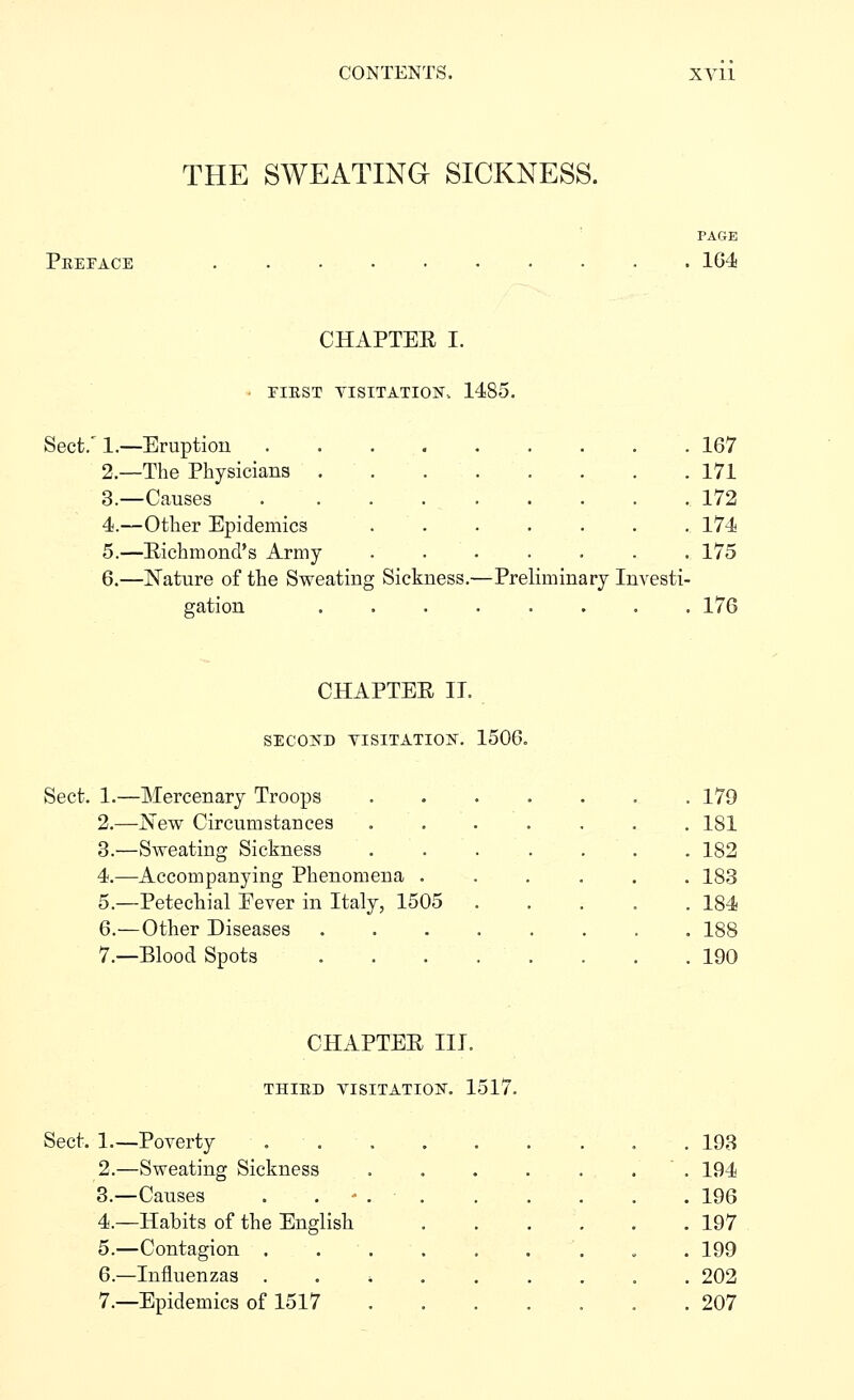 THE SWEATING SICKNESS. Peepace PAGK . 164 CHAPTER I. • FIKST YISITATION-. 1485. Sect.' 1.—Eruption 167 2.—The Physicians 171 3.—Causes 172 4.—Other Epidemics 174 5.—Richmond's Army ....... 175 6.—Nature of the Sweating Sickness.—Preliminary Investi- gation ........ 176 CHAPTER IT. SECOKD VISITATION. 1506. Sect. 1.—Mercenary Troops 2.—New Circumstances 3.—Sweating Sickness 4.—Accompanying Phenomena . 5.—Petechial Eever in Italy, 1505 6.—Other Diseases 7.—Blood Spots 179 181 182 183 184 188 190 CHAPTER III. THIED VISITATION. 1517. Sect. 1.—Poverty 2.—Sweating Sickness 3.—Causes 4.—Habits of the English 5.—Contagion . 6.—Influenzas . 7.—Epidemics of 1517 193 194 196 197 199 202 207