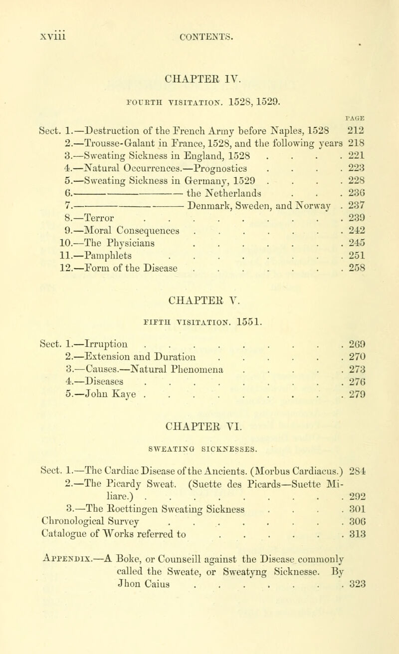 CHAPTER lY. Sect. 1.— 2. 3. 4. 5. 6. 7. FOUKTH VISITATION. 1528, 1529. PAGE -Destruction of the French Army before Naples, 1528 212 -Trousse-Galant in France, 1528, and the following years 218 -Sweating Sickness in England, 1528 .... 221 -Natural Occurrences.—Prognostics .... 223 -Sweating Sickness in Germany, 1529 .... 228 the Netherlands . . ,236 Denmark, Sweden, and Norway . 237 . 239 . 242 . 245 . 251 . 258 8.—Terror 9.—Moral Consequences 10.—The Physicians 11.—Pamphlets 12.—Form of the Disease CHAPTEE Y. ririH VISITATION. 1551. Sect. 1.—Irruption .... 2.—Extension and Duration 3.—Causes.—Natural Phenomena 4.—Diseases .... 5.—John Kaye .... 269 270 273 276 279 CHAPTEE YI. SWEATING SICKNESSES. Sect. 1.—The Cardiac Disease of the Ancients. (Morbus Cardiacus.) 284 2.—The Picardy Sweat. (Suette des Picards—Suette Mi- liare.) 292 3.—The Eoettiugen Sweating Sickness .... 301 Chronological Survey . 306 Catalogue of Works referred to 313 Appendix.—A Boke, or Counseill against the Disease commonly called the Sweate, or Sweatyng Sicknesse. By Jhon Caius . . . ' . . . .323