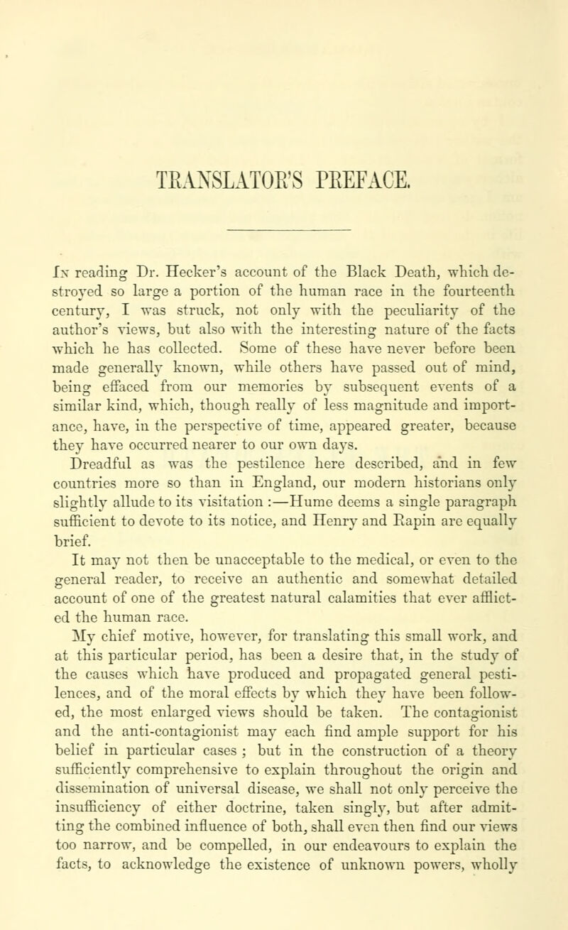 TEANSLATOE'S PEEFACE. Ix reading Dr. Hecker's account of the Black Death, which de- stroyed so large a portion of the human race in the fourteenth century, I was struck, not only with the peculiarity of the author's views, but also with the interesting nature of the facts which he has collected. Some of these have never before been made generally known, while others have passed out of mind, being effaced from our memories by subsequent events of a similar kind, which, though reallj' of less magnitude and import- ance, have, in the perspective of time, appeared greater, because they have occurred nearer to our own days. Dreadful as was the pestilence here described, and in few countries more so than in England, our modern historians only slightly allude to its visitation :—Hume deems a single paragraph sufficient to devote to its notice, and Henry and Rapin are equally brief. It may not then be unacceptable to the medical, or even to the general reader, to receive an authentic and somewhat detailed account of one of the greatest natural calamities that ever afflict- ed the human race. My chief motive, however, for translating this small work, and at this particular period, has been a desire that, in the study of the causes which have produced and propagated general pesti- lences, and of the moral effects by which they have been follow- ed, the most enlarged views should be taken. The contagionist and the anti-contagionist may each iind ample support for his belief in particular cases ; but in the construction of a theory sufficiently comprehensive to explain throughout the origin and dissemination of universal disease, we shall not only perceive the insufficiency of either doctrine, taken singly, but after admit- ting the combined influence of both, shall even then find our views too narrow, and be compelled, in our endeavours to explain the facts, to acknowledge the existence of unknown powers, wholly