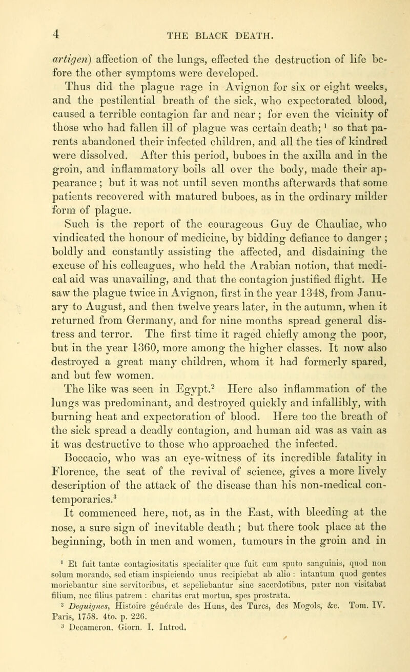 artigeii) aflfection of tlie lungs, effected the destruction of life be- fore the other symptoms were developed. Thus did the plague rage in Avignon for six or eight weeks, and the pestilential breath of the sick, who expectorated blood, caused a terrible contagion far and near; for even the vicinity of those who had fallen ill of plague was certain death;' so that pa- rents abandoned their infected children, and all the ties of kindred were dissolved. After this period, buboes in the axilla and in the groin, and inflammatory boils all over the body, made their ap- pearance ; but it was not until seven months afterwards that some patients recovered with matured buboes, as in the ordinary milder form of plague. Such is the report of the courageous Guy de Chauliac, who vindicated the honour of medicine, by bidding defiance to danger ; boldly and constantly assisting the affected, and disdaining the excuse of his colleagues, who held the Arabian notion, that medi- cal aid was unavailing, and that the contagion justified flight. He saw the plague twice in Avignon, first in the year 1348, from Janu- ary to August, and then twelve years later, in the autumn, when it returned from Germany, and for nine months spread general dis- tress and terror. The first time it raged chiefly among the poor, but in the year 1360, more among the higher classes. It now also destroyed a great many children, whom it had formerly spared, and but few women. The like was seen in Egypt.^ Here also inflammation of the lungs was predominant, and destroyed quickly and infallibly, with burning heat and expectoration of blood. Here too the breath of the sick spread a deadly contagion, and human aid was as vain as it was destructive to those who approached the infected. Boccacio, who was an eye-witness of its incredible fatality in Florence, the seat of the revival of science, gives a more lively description of the attack of the disease than his non-medical con- temporaries.^ It commenced here, not, as in the East, with bleeding at the nose, a sure sign of inevitable death; but there took place at the beginning, both in men and women, tumours in the groin and in ' Et fuit taiitse coiitagiositatis specialiter quoe fiiit cum spiito sanguinis, qnod non solum morando, sed etiam inspiciendo unus recipiebat ab alio : iutantum quod gentes moriebantur sine servitoribus, et scpeliebantur sine sacerdotibus, pater non visitabat filium, nee filius patrera : cbaritas erat raortua, spes prostrata. - Deguicjnes, Histoire geuerale des Huns, des Turcs, dcs Mogols, &c. Tom. IV. Taris, 1758. 4to. p. 226. ^ Decameron. Giorn. I. Introd.