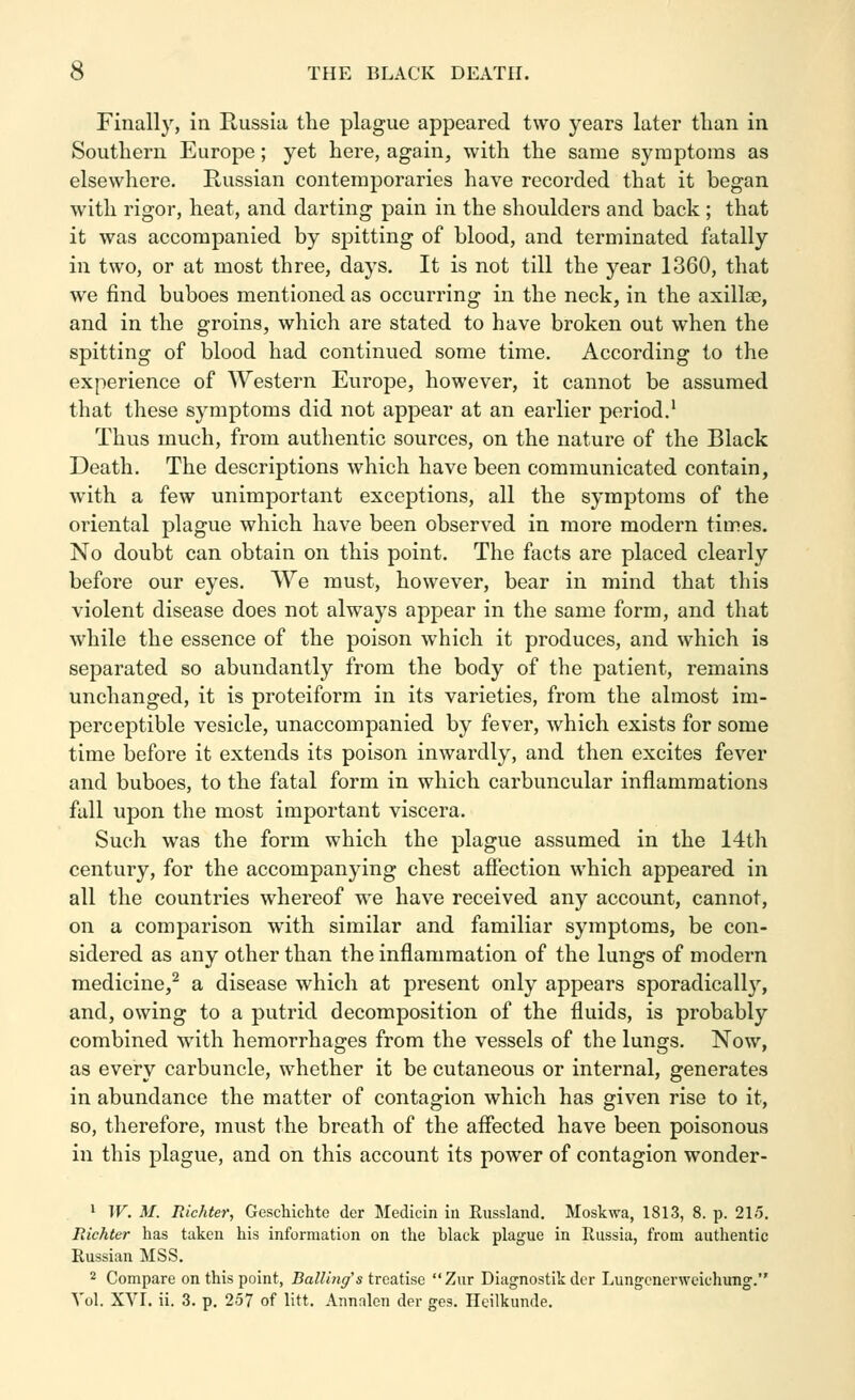Finally, ia Russia the plague appeared two years later than in Southern Europe; yet here, again, with the same symptoms as elsewhere. Russian contemporaries have recorded that it began with rigor, heat, and darting pain in the shoulders and back ; that it was accompanied by spitting of blood, and terminated fatally in two, or at most three, days. It is not till the year 1360, that we find buboes mentioned as occurring in the neck, in the axillae, and in the groins, which are stated to have broken out when the spitting of blood had continued some time. According to the experience of Western Europe, however, it cannot be assumed that these symptoms did not appear at an earlier period.' Thus much, from authentic sources, on the nature of the Black Death. The descriptions which have been communicated contain, with a few unimportant exceptions, all the symptoms of the oriental plague which have been observed in more modern times. No doubt can obtain on this point. The facts are placed clearly before our eyes. We must, however, bear in mind that this violent disease does not always appear in the same form, and that while the essence of the poison which it produces, and which is separated so abundantly from the body of the patient, remains unchanged, it is proteiform in its varieties, from the almost im- perceptible vesicle, unaccompanied by fever, which exists for some time before it extends its poison inwardly, and then excites fever and buboes, to the fatal form in which carbuncular inflammations fall upon the most important viscera. Such was the form which the plague assumed in the 14th century, for the accompanying chest afiection which appeared in all the countries whereof we have received any account, cannot, on a comparison with similar and familiar symptoms, be con- sidered as any other than the inflammation of the lungs of modern medicine,^ a disease which at present only appears sporadically, and, owing to a putrid decomposition of the fluids, is probably combined with hemorrhages from the vessels of the lungs. Now, as every carbuncle, whether it be cutaneous or internal, generates in abundance the matter of contagion which has given rise to it, so, therefore, must the breath of the afiected have been poisonous in this plague, and on this account its power of contagion wonder- ' W. M. Richter, Geschichte der Medicin in Russland. Moskwa, 1813, 8. p. 21o. rdehter has taken his information on the black plague in Russia, from authentic Russian MSS. 2 Compare on this point, Balling's treatise Zur Diagnostik der Lungcnerweichimg. A'ol. XVI. ii. 3. p. 257 of litt. Annalen der ges. Heilkunde.
