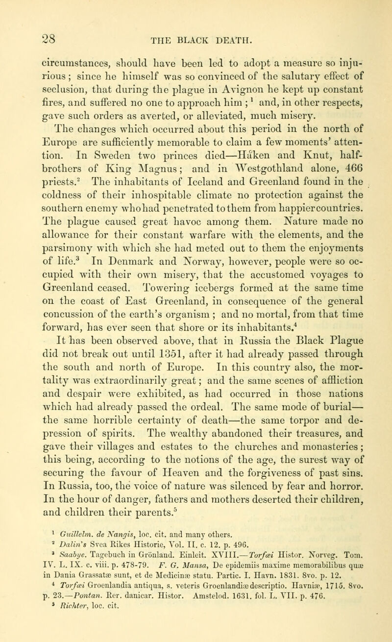 circumstances, should have been led to adopt a measure so inju- rious ; since he himself was so convinced of the salutary effect of seclusion, that during the plague in Avignon he kept up constant fires, and suffered no one to approach him ; ^ and, in other respects, gave such orders as averted, or alleviated, much miser3^ The changes which occurred about this period in the north of Europe are sufficiently memorable to claim a few moments' atten- tion. In Sweden two princes died—Haken and Knut, half- brothers of King Magnus; and in Westgothland alone, 466 priests. The inhabitants of Iceland and Greenland found in the coldness of their inhospitable climate no protection against the southern enemy who had penetrated to them from happier countries. The plague caused great havoc among them. Nature made no allowance for their constant warfare Avith the elements, and the parsimony with which she had meted out to them the enjoyments of life.^ In Denmark and Norway, however, people were so oc- cupied with their own misery, that the accustomed voyages to Greenland ceased. Towering icebergs formed at the same time on the coast of East Greenland, in consequence of the general concussion of the earth's organism ; and no mortal, from that time forward, has ever seen that shore or its inhabitants/ It has been observed above, that in Russia the Black Plague did not break out until 1351, after it had already passed through the south and north of Europe. In this country also, the mor- tality was extraordinarily great; and the same scenes of affliction and despair were exhibited, as had occurred in those nations which had already passed the ordeal. The same mode of burial— the same horrible certainty of death—the same torpor and de- pression of spirits. The wealthy abandoned their treasures, and gave their villages and estates to the churches and monasteries; this being, according to the notions of the age, the surest way of securing the favour of Heaven and the forgiveness of past sins. In Russia, too, the voice of nature was silenced by fear and horror. In the hour of danger, fathers and mothers deserted their children, and children their parents.'' ^ Guillelm. de Nangis, loc. cit. and many others. * Daluis Svea Rikes Historie, Vol. II. c. 12. p. 496. * Saa6i/e. Tagcbuch in Gronland. Einleit. XVIII.— Torfcei Histor. Norveg. Tom. IV. L. IX. c. viii. p. 478-79. F. G. Alansa, De epidemiis maxime raemorabilibus quai in Dania Grassatse sunt, et de Medicina3 statu. Partic. I. Ha\Ti. 1831. 8vo. p. 12. * Torfcei Groenlandia antiqua, s. veteris Groenlandia) descriptio. Havnire, 1715. 8vo. p. 2Z.—Po7itan. Rer. daniear. Histor. Amstelod. 1631. fol. L. VII. p. 476. * Richter, loc. cit.