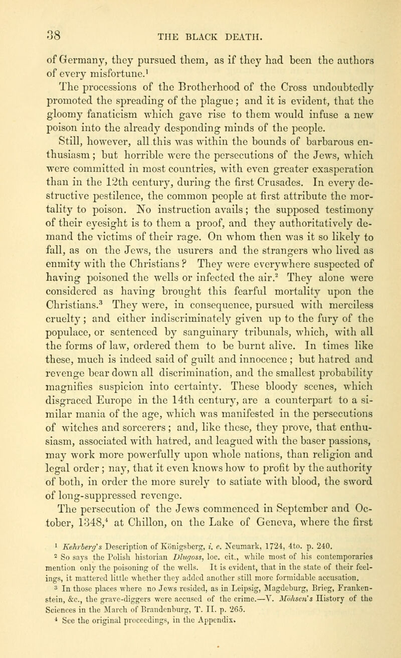 of Germany, they pursued them, as if they had been the authors of every misfortune.' The processions of the Brotherhood of the Cross undoubtedly promoted the sj)reading of the plague ; and it is evident, that the gloomy fanaticism which gave rise to them vs^ould infuse a new poison into the already desponding minds of the people. Still, however, all this was within the bounds of barbarous en- thusiasm ; but horrible were the persecutions of the Jews, which were committed in most countries, with even greater exasperation than in the 12th century, during the first Crusades. In every de- structive pestilence, the common people at first attribute the mor- tality to poison. No instruction avails; the supposed testimony of their eyesight is to them a proof, and they authoritatively de- mand the victims of their rage. On whom then M'as it so likely to fall, as on the Jews, the usurers and the strangers who lived as enmity with the Christians ? They were everywhere suspected of having poisoned the wells or infected the air,^ They alone were considered as having brought this fearful mortality upon the Christians.•'' They were, in consequence, pursued with merciless cruelty ; and either indiscriminately given up to the fury of the populace, or sentenced by sanguinary tribunals, which, with all the forms of law, ordered them to be burnt alive. In times like these, much is indeed said of guilt and innocence ; but hatred and revenge bear down all discrimination, and the smallest probability magnifies suspicion into certainty. These bloody scenes, which disgraced Europe in the 14th century, are a counterpart to a si- milar mania of the age, which was manifested in the persecutions of witches and sorcerers; and, like these, they prove, that enthu- siasm, associated with hatred, and leagued with the baser passions, may work more powerfully upon whole nations, than religion and legal order; nay, that it even knows how to profit by the authority of both, in order the more surely to satiate with blood, the sword of long-suppressed revenge. The persecution of the Jews commenced in September and Oc- tober, 1348,* at Chillon, on the Lake of Geneva, where the first 1 Kehrberg's Description of KiJnigsberg, /. e. Xcumark, 1724, 4to. p. 240. 2 So says the Polish historian Blugoss, loc, cit., while most of his contemporaries mention only the poisoning of the wells. It is evident, that in the state of their feel- ings, it mattered little whether they added another still more formidable accusation. 3 In those places where no Jews resided, as in Leipsig, Magdeburg, Brieg, Franken- stein, &c., the grave-diggers were accused of the crime.—Y. Mohsen's History of the Sciences in the March of Brandenburg, T. 11. p. 265. •* See the original proceedings, in the Appendix.