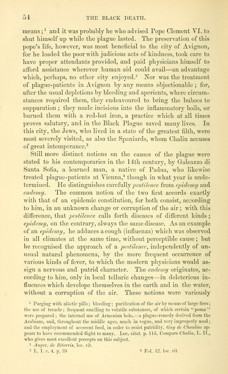 means ;' and it was probably he who advised Pope Clement VI. to shut himself up while the plague lasted. The preservation of this pope's life, however, was most beneficial to the city of Avignon, for he loaded the poor with judicious acts of kindness, took care to have proper attendants provided, and paid physicians himself to afford assistance wherever human aid could avail—an advantage which, perhaps, no other city enjoyed. Nor was the treatment of plague-patients in Avignon by any means objectionable ; for, after the usual depictions by bleeding and aperients, where circum- stances required them, they endeavoured to bring the buboes to suppuration ; they made incisions into the inflammatory boils, or burned them with a red-hot iron, a practice which at all times proves salutary, and in the Black Plague saved many lives. In this city, the Jews, who lived in a state of the greatest filth, were most severely visited, as also the Spaniards, whom Chalin accuses of great intemperance.^ Still more distinct notions on the causes of the plague were stated to his contemporaries in the 14th century, by Galeazzo di Santa Sofia, a learned man, a native of Padua, who likewise treated plague-patients at Vienna,* though in what year is unde- termined. He distinguishes carefully pestilence from epidemij and cndemij. The common notion of the two first accords exactly with that of an epidemic constitution, for both consist, according to him, in an unknown change or corruption of the air ; with this difference, that pestilence calls forth diseases of different kinds ; epidemy, on the contrar}^ always the same disease. As an example of an epidemy, he adduces a cough (influenza) which was observed in all climates at the same time, without perceptible cause ; but he recognised the approach of a pestilence, independently of un- usual natural phenomena, by the more frequent occurrence of various kinds of fever, to which the modern physicians would as- sign a nervous and putrid character. The endemy originates, ac- cording to him, only in local telluric changes—in deleterious in- fluences which develope themselves in the earth and in the water, without a corruption of the air. These notions were variously ' Purging with aliietic pills; bleeding; purification of the air by moans of large fires; the use of treacle ; frequent smelling to volatile substances, of which certain poraa were prepared ; the internal use of Armenian bole,—a plague-remedy derived from the Arabians, and, throughout the middle ages, much in vogue, and very improperly used ; and the employment of acescent food, in order to resist putridity. Guy de Chauliac ap- pears to have recommended flight to many. Loc. citat. p. 115. Compare Chalin, L. II., who gives most excellent precepts on this subject. 2 Auger, de Biterris, loc. cit. 3 L. I. c. 4. p. 3'J ^ Fol. 32. loc. cit.