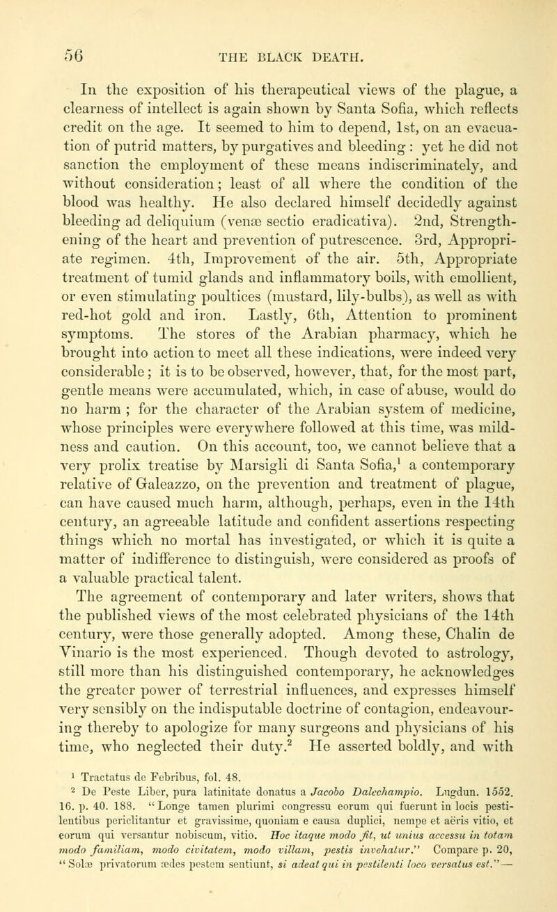 In the exposition of his therapeutical views of the plague, a clearness of intellect is again shown by Santa Sofia, which reflects credit on the age. It seemed to him to depend, 1st, on an evacua- tion of putrid matters, by purgatives and bleeding : yet he did not sanction the emplojnnent of these means indiscriminately, and without consideration; least of all where the condition of the blood was healthy. He also declared himself decidedly against bleeding ad deliquium (venae sectio eradicativa). 2nd, Strength- ening of the heart and prevention of putrescence. 3rd, Appropri- ate regimen. 4th, Improvement of the air. 5th, Appropriate treatment of tumid glands and inflammatory boils, with emollient, or even stimulating poultices (mustard, lily-bulbs), as well as with red-hot gold and iron. Lastly, 6th, Attention to prominent symptoms. The stores of the Arabian pharmacy, which he brought into action to meet all these indications, were indeed very considerable ; it is to be observed, however, that, for the most part, gentle means were accumulated, which, in case of abuse, would do no harm ; for the character of the Arabian system of medicine, whose principles were everywhere followed at this time, was mild- ness and caution. On this account, too, we cannot believe that a very prolix treatise by Marsigli di Santa Sofia,^ a contemporary relative of Galeazzo, on the prevention and treatment of plague, can have caused much harm, although, perhaps, even in the 14th century, an agreeable latitude and confident assertions respecting things which no mortal has investigated, or which it is quite a matter of indifierence to distinguish, were considered as proofs of a valuable practical talent. The agreement of contemporary and later writers, shows that the published views of the most celebrated physicians of the 14th century, were those generally adopted. Among these, Chalin de Vinario is the most experienced. Though devoted to astrology, still more than his distinguished contemporary, he acknowledges the greater power of terrestrial influences, and expresses himself very sensibly on the indisputable doctrine of contagion, endeavour- ing thereby to apologize for many surgeons and physicians of his time, who neglected their duty.^ He asserted boldly, and with 1 Tractatus de Febribus, fol. 48. 2 De Peste Liber, pura latinitate donatus a Jacoho Dalcchampio. Lngdun. 1552. 16. p. 40. 188.  Longe taraen plurimi congressu eorum qui fuerunt in locis pesti- lentibus periclitantur et gravissime, quoniam e causa duplici, nempe et aeris vitio, et eorum qui versantur nobiscum, vitio. Hoc itaque modo Jit, ut unius accessu in totam modo fainiliam, modo civitatem, modo villam, pestis invehalur. Compare p. 20, SoLb privatorum redes pestem sentiunt, si adeatqui in pestilenti loco versatus est.—