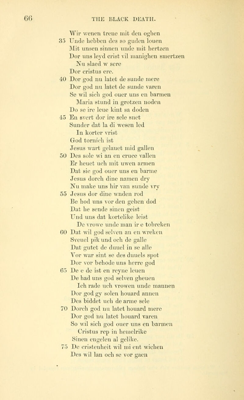 Wir wenen treue mit den oghen 35 Uncle hebben des so guden louen Mit unseu siuneu iinde mit liertzen Dor uns leyd crist vil manighen smertz;eu Nu slaed w sere Dor cristns ere. 40 Dor god nii latet de sunde mere Dor god un latet de sunde vareu Se Avil sich god ouer uns en barmen Maria stund in grotzen nodeii Do se ire leue kint sa doden 45 En svert dor ire sele snet Sunder dat la di wesen led In korter vrist Grod tornieli ist Jesus wart gelauet mid gallen 50 Des sole wi an en eruce vallen Er heuet ueli mit uwen armen Dat sic god ouer uns en barme Jesus dorcb dine namen dry Nu make uns hir van sunde vry 55 Jesus dor dine wnden rod Be bod uns vor den geben dod Dat be sende sinen geist Und uns dat kortelike leist De vrowe unde man ir e tobreken 60 Dat wil god selven an en wreken Sveuel ])ik und ocli de galle Dat gutet de duuel in se alle Vor war sint se des duuels spot Dor vor bebode uns berre god 65 De e de ist en reyne leuen De bad vms god selven gbeuen Icb rade uch vrowen unde mauuen Dor god gy solen houard anuen Des biddet ucb de arme sele 70 Dorcb god nu latet bouard mere Dor god nu latet bouard varen So wil sich god ouer uns en barmen Cristus rep in bemelrike Sinen engelen al gelike. 75 De cristenbeit wil mi ent wicben Des wil lau oeb se vor gaeu