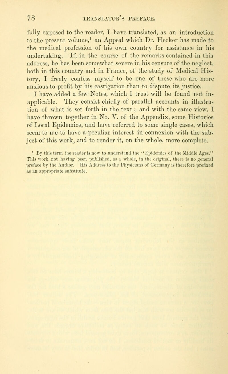 fully exposed to the reader, I have translated, as an inti-oduction to the present volume,' an Appeal which Dr. Hecker has made to the medical profession of his own country for assistance in his undertaking. If, in the course of the remarks contained in this address, he has been somewhat se^'ere in his censure of the neglect, both in this country and in France, of the study of ^Medical His- tory, I freely confess myself to be one of those who are more anxious to profit by his castigation than to dispute its justice. I have added a few Notes, which I trust will be found not in- applicable. They consist chiefly of parallel accounts in illustra- tion of what is set forth in the text; and with the same view, I have thrown together in No. Y. of the Appendix, some Histories of Local Epidemics, and have referred to some single cases, which seem to me to have a peculiar interest in connexion with the sub- ject of this work, and to render it, on the whole, more complete. ' By this term the reader is now to understand the Epidemics of the Middle Ages. This work not having been published, as a whole, in the original, there is no general preface by the Author. His Address to the Physicians of Germany is therefore prefixed as an appropriate substitute.