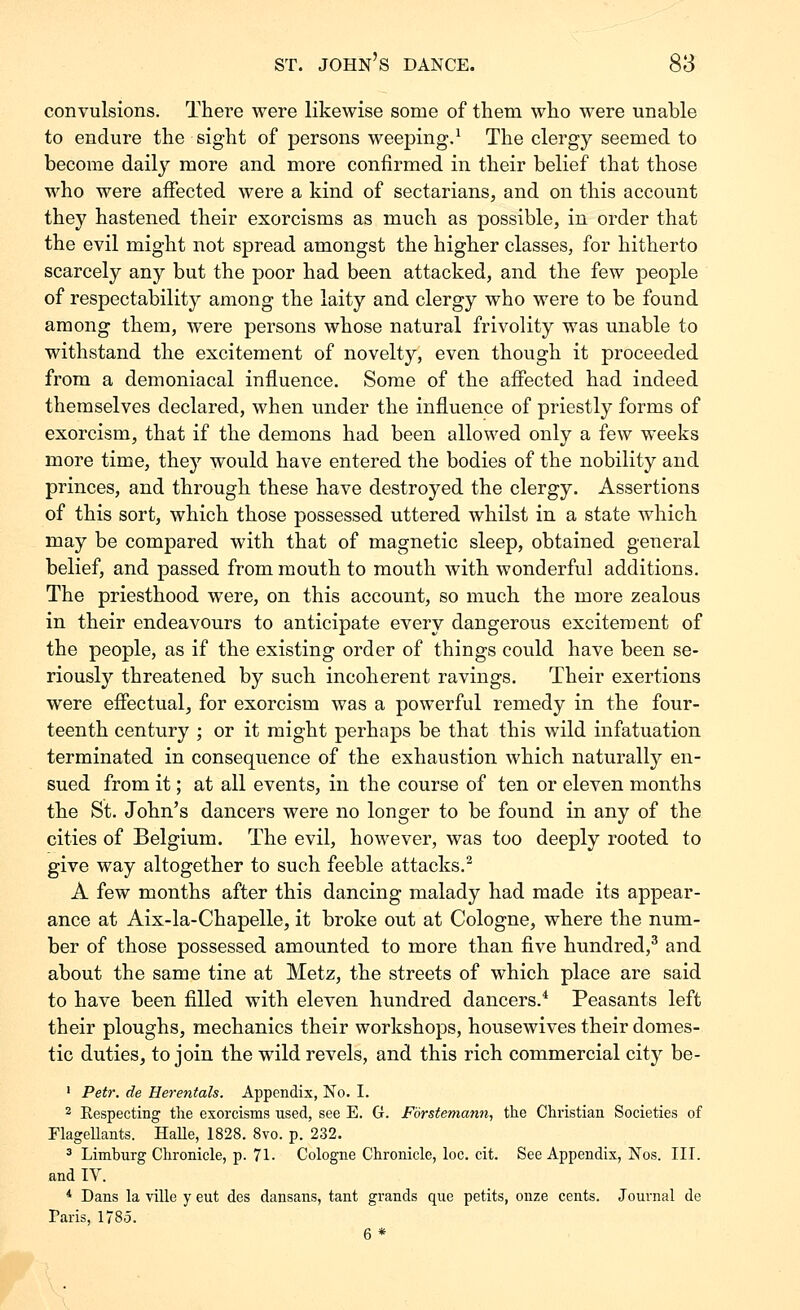 convulsions. There were likewise some of them who were unable to endure the sight of persons weeping.^ The clergy seemed to become daily more and more confirmed in their belief that those who were affected were a kind of sectarians, and on this account they hastened their exorcisms as much as possible, in order that the evil might not spread amongst the higher classes, for hitherto scarcely any but the poor had been attacked, and the few people of respectability among the laity and clergy who were to be found among them, were persons whose natural frivolity was unable to withstand the excitement of novelty, even though it proceeded from a demoniacal influence. Some of the afiected had indeed themselves declared, when under the influence of priestly forms of exorcism, that if the demons had been allowed only a few weeks more time, they would have entered the bodies of the nobility and princes, and through these have destroyed the clergy. Assertions of this sort, which those possessed uttered whilst in a state which may be compared with that of magnetic sleep, obtained general belief, and passed from mouth to mouth with wonderful additions. The priesthood were, on this account, so much the more zealous in their endeavours to anticipate every dangerous excitement of the people, as if the existing order of things could have been se- riously threatened by such incoherent ravings. Their exertions were efiectual, for exorcism was a powerful remedy in the four- teenth century ; or it might perhaps be that this wild infatuation terminated in consequence of the exhaustion which naturally en- sued from it; at all events, in the course of ten or eleven months the St. John's dancers were no longer to be found in any of the cities of Belgium. The evil, however, was too deeply rooted to give way altogether to such feeble attacks.'^ A few months after this dancing malady had made its appear- ance at Aix-la-Chapelle, it broke out at Cologne, where the num- ber of those possessed amounted to more than five hundred,^ and about the same tine at Metz, the streets of which place are said to have been filled with eleven hundred dancers.* Peasants left their ploughs, mechanics their workshops, housewives their domes- tic duties, to join the wild revels, and this rich commercial city be- ' Petr. de Herentals. Appendix, No. I. 2 Respecting tlie exorcisms used, see E. G. Forstemann, the Christian Societies of FlageHants. Halle, 1828. 8vo. p. 232. 3 Limburg Chronicle, p. 71. Cologne Chronicle, loc. cit. See Appendix, Nos. III. and IV. * Dans la ville y eut des dansans, tant grands qixe petits, onze cents. Journal de Paris, 1785. 6 *