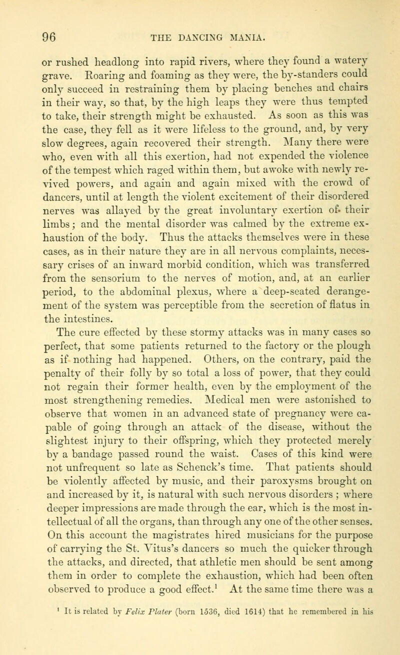 or rushed headlong into rapid rivers, where they found a watery grave. Eoaring and foaming as they were, the by-standers could only succeed in restraining them by placing benches and chairs in their way, so that, by the high leaps they were thus tempted to take, their strenffth mio:ht be exhausted. As soon as this was the case, they fell as it were lifeless to the ground, and, by very slow degrees, again recovered their strength. Many there were who, even with all this exertion, had not expended the violence of the tempest which raged within them, but awoke with newly re- vived powers, and again and again mixed with the crowd of dancers, until at length the violent excitement of their disordered nerves was allayed by the great involuntary exertion of- their limbs; and the mental disorder was calmed by the extreme ex- haustion of the body. Thus the attacks themselves were in these cases, as in their nature they are in all nervous complaints, neces- sary crises of an inward morbid condition, which was transferred from the sensorium to the nerves of motion, and, at an earlier period, to the abdominal plexus, where a deep-seated derange- ment of the system was perceptible from the secretion of flatus in the intestines. The cure efiected by these stormy attacks was in many cases so perfect, that some patients returned to the factory or the plough as if nothing had happened. Others, on the contrary, paid the penalty of their folly by so total a loss of power, that they could not regain their former health, even by the employment of the most strengthening remedies. Medical men were astonished to observe that women in an advanced state of pregnancy were ca- pable of going through an attack of the disease, without the slightest injury to their ofispring, which they protected merely by a bandage passed round the waist. Cases of this kind were not unfrequent so late as Schenck's time. That patients should be violently affected by music, and their paroxysms brought on and increased by it, is natural with such nervous disorders ; where deeper impressions are made through the ear, which is the most in- tellectual of all the organs, than through any one of the other senses. On this account the magistrates hired musicians for the purpose of carrying the St. Titus's dancers so much the quicker through the attacks, and directed, that athletic men should be sent among them in order to complete the exhaustion, which had been often observed to produce a good efiect.' At the same time there was a ' It is related by Felix Pluter (born 1536, died 1614) that he remembered in his