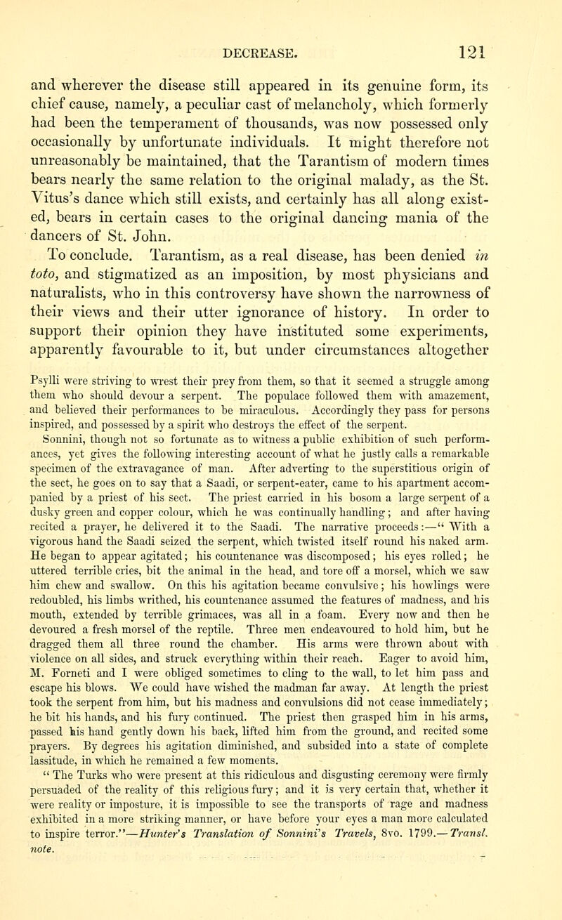 and wherever the disease still appeared in its genuine form, its chief cause, namely, a peculiar cast of melancholy, which formerly had been the temperament of thousands, was now possessed only occasionally by unfortunate individuals. It might therefore not unreasonably be maintained, that the Tarantism of modern times bears nearly the same relation to the original malady, as the St. Vitus's dance which still exists, and certainly has all along exist- ed, bears in certain cases to the original dancing mania of the dancers of St, John. To conclude. Tarantism, as a real disease, has been denied in toto, and stigmatized as an imposition, by most physicians and naturalists, who in this controversy have shown the narrowness of their views and their utter ignorance of history. In order to support their opinion they have instituted some experiments, apparently favourable to it, but under circumstances altogether Psylli were striving to wrest their prey from them, so that it seemed a struggle among them who should devour a serpeut. The populace followed them with amazement, and believed their performances to be miraculous. Accordingly they pass for persons inspired, and possessed by a spirit who destroys the effect of the serpent. Sonnini, though not so fortunate as to witness a public exhibition of such perform- ances, yet gives the following interesting account of what he justly calls a remarkable specimen of the extravagance of man. After adverting to the superstitious origin of the sect, he goes on to say that a Saadi, or serpent-eater, came to his apartment accom- panied by a priest of his sect. The priest carried in his bosom a large serpent of a dusky green and copper colour, which he was continually handling; and after having recited a prayer, he delivered it to the Saadi. The narrative proceeds:— With a vigorous hand the Saadi seized the serpent, which twisted itself round his naked arm. He began to appear agitated; his countenance was discomposed; his eyes rolled; he uttered terrible cries, bit the animal in the head, and tore off a morsel, which we saw him chew and swallow. On this his agitation became convulsive; his bowlings were redoubled, his limbs writhed, his countenance assumed the features of madness, and his mouth, extended by terrible grimaces, was all in a foam. Every now and then he devoured a fresh morsel of the reptile. Three men endeavoured to hold him, but he dragged them all three round the chamber. His arms were thrown about with violence on all sides, and struck everything within their reach. Eager to avoid him, M. Forneti and I were obliged sometimes to cling to the wall, to let him pass and escape his blows. VVe could have wished the madman far away. At length the priest took the sei'pent from him, but his madness and convulsions did not cease immediately; he bit his hands, and his fury continued. The priest then grasped him in his arms, passed lais hand gently down his back, lifted him from the ground, and recited some prayers. By degrees his agitation diminished, and subsided into a state of complete lassitude, in which he remained a few moments.  The Turks who were present at this ridiculous and disgusting ceremony were firmly persuaded of the reality of this religious fury; and it is very certain that, whether it were reality or imposture, it is impossible to see the transports of rage and madness exhibited in a more striking manner, or have before your eyes a man more calculated to inspire terror.—Hunter's Translation of Sonnini's Travels, 8vo. 1799.— Transl. note.