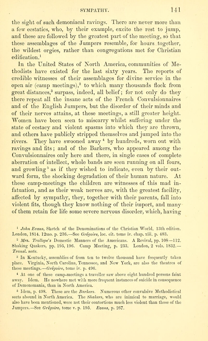 the sight of such demoniacal ravings. There are never more than a few ecstatics, who, by their example, excite the rest to jump, and these are followed by the greatest part of the meeting, so that these assemblages of the Jumpers resemble, for hours together, the wildest orgies, rather than congregations met for Christian edification.^ In the United States of Jsorth America, communities of Me- thodists have existed for the last sixty years. The reports of credible witnesses of their assemblages for divine service in the open air (camp meetings),^ to which many thousands flock from great distances,^ surpass, indeed, all belief; for not only do they there repeat all the insane acts of the French Convulsionnaires and of the English J umpers, but the disorder of their minds and of their nerves attains, at these meetings, a still greater height. Women have been seen to miscarry whilst suffering under the state of ecstacy and violent spasms into which they are thrown, and others have publicly stripped themselves and jumped into the rivers. They have swooned away * by hundreds, worn out with ravings and fits; and of the Barkers, who appeared among the Convulsionnaires only here and there, in single cases of complete aberration of intellect, whole bands are seen running on all fours, and growling ^ as if they wished to indicate, even by their out- ward form, the shocking degradation of their human nature. At these camp-meetings the children are witnesses of this mad in- fatuation, and as their weak nerves are, with the greatest facility, afiected by sympathy, they, together with their parents, fall into violent fits, though they know nothing of their import, and many of them retain for life some severe nervous disorder, which, having 1 Johfi Eva7is, Sketch of the Deuominations of the Christian World. 13th edition. London, 1814. 12mo. p. 236.—See Gregoire, loc. cit. tome iv. chap. xiii. p. 483. - Mrs. Trollope's Domestic Manners of the Americans. A Revival, pp. 108—112. Shaking Quakers, pp. 195, 196. Camp Meeting, p. 233. London, 2 vols. 1832.— Transl. note. 3 In Kentucky, assemblies of from ten to twelve thousand have frequently taken place. Virginia, North Carolina, Tennessee, and New York, are also the theatres of these meetings.— Gregoire, tome iv. p. 496. * At one of these camp-meetings a traveller saw above eight hundred persons faint away. Idem. He nowhere met with more frequent instances of suicide in consequence of Demonomania, than in North America. 5 Idem, p. 498. These are the Barkers. Numerous other convulsive Methodistical sects abound in North America. The Shakers, who are inimical to marriage, would also have been mentioned, were not their contortions much less violent than those of the Jumpers.—See Gregoire, tome v. p. 195. Evans, p. 267.