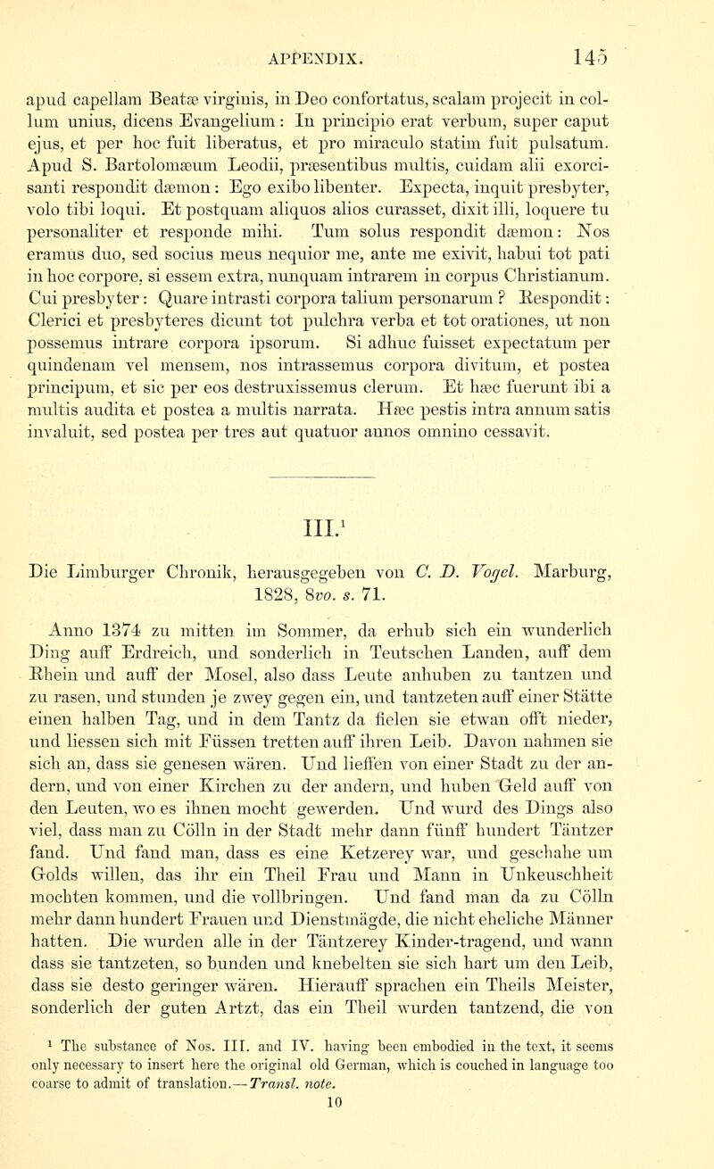 apud capellam Beatre virgiuis, in Deo coufortatus, scalam projecit in col- lum unius, dicens Erangelium: In principio erat verbum, super caput ejus, et per hoe fuit liberatus, et pro miraculo statim fuit pulsatum. Apud S. Bartolomgeum Leodii, prsesentibus multis, cuidam alii exorci- santi respondit daemon : Ego exibo libenter. Expecta, inquit presbyter, volo tibi loqui. Et postquam aliquos alios curasset, dixit illi, loquere tu personaliter et responde mihi. Turn solus respondit da?mon: Nos eramus duo, sed socius ineus nequior me, ante me exivit, habui tot pati in hoc coi'pore, si essem extra, nunquam intrareui in corpus Christianura. Cui presbyter: Quare intrasti corpora talium personarum ? Eespondit: Clerici et presbyteres dicunt tot pulchra verba et tot orationes, ut non possemus intrare corpora ipsorum. Si adhuc fuisset expectatum per quindenam vel mensem, nos intrassemus corpora divitum, et postea principum, et sic per eos destruxissemus clerum. Et hcec fuerunt ibi a multis audita efc postea a multis narrata. H?ec pestis intra annum satis invaluit, sed postea per tres aut quatuor annos omnino cessavit. Ill/ Die Limburger Cbrouik, herausgegeben von C. D. Vogel. Marburg, 1828, %vo. s. 71. Anno 1374 zu mitten im Sommer, da erbub sicb ein vpunderlicb Ding auif Erdreich, und sonderlicb in Teutscben Landen, aufF dem Ehein und aufF der Mosel, also dass Leute anbuben zu tantzen und zu rasen, und stunden je zwey gegen ein, mid tantzeten aufF einer Statte einen halben Tag, und in dem Tantz da fielen sie etwan ofFt nieder, und liessen sich mit Eiissen trettenaufF ihren Leib. Davon nabmen sie sicb an, dass sie genesen waren. Und liefFen von einer Stadt zu der an- dern, und von einer Kircben zu der andern, und huben Geld aufF von den Leuten, wo es ibnen mocht gewerden. Und wurd des Dings also viel, dass man zu Colin in der Stadt mebr dann flinfF bundert Tantzer fand. Und fand man, dass es eine Ketzerey war, und geschabe um Grolds willen, das ihr ein Theil Erau und Mann in Unkeuscbbeit mocbten kommen, und die vollbringen. Und fand man da zu Colin mebr dann bundert Erauen und Dienstmagde, die nicbt ehelicbe Manner batten. Die wnarden alle in der Tantzerey Kinder-tragend, und wann dass sie tantzeten, so bunden und knebelten sie sich hart um den Leib, dass sie desto geringer waren. HieraufF sprachen ein Theils Meister, sonderlicb der guten Artzt, das ein Tbeil wurden tantzend, die von 1 The substance of Nos. III. and IV. having been embodied in the text, it seems only necessary to insert here the original old German, which is couched in language too coarse to admit of translation.— Transl. note. 10