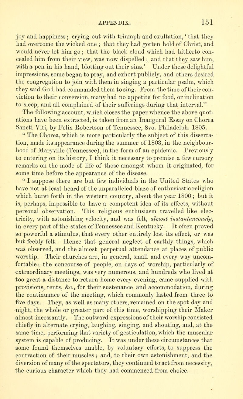 joy and happiness; crying out with triumph and exultation,' that they had overcome the wicked one ; that they had gotten hold of Christ, and would never let him go ; that the black cloud which had hitherto con- cealed him from their view, was now dispelled ; and that they saw him, with a pen in his hand, blotting out their sins.' Under these delightful impressions, some began to pray, and exhort publicly, and others desired the congregation to join with them in singing a particular psalm, which they said Grod had commanded them to sing. From the time of their con- viction to their conversion, many had no appetite for food, or inclination to sleep, and all complained of their sufferings during that interval. The following account, which closes the paper whence the above quot- ations have been extracted, is taken from an Inaugural Essay on Chorea Sancti Viti, by Felix Robertson of Tennessee, 8vo. Philadelph. 1805.  The Chorea, which is more particularly the subject of this disserta- tion, made its appearance during the summer of 1803, in the neighbour- hood of Maryville (Tennessee), in the form of an epidemic. Previously to entering on its history, I think it necessary to premise a few cursory remarks on the mode of life of those amongst whom it originated, for some time before the appearance of the disease.  I suppose there are but few individuals in the United States who have not at least heard of the unparalleled blaze of enthusiastic religion which burst forth in the western country, about the year 1800; but it is, perhaps, impossible to have a competent idea of its effects, without personal observation. This religious enthusiasm travelled like elec- tricity, with astonishing velocity, and was felt, almost iiisfantaiieouslj/, in every part of the states of Tennessee and Kentucky. It often proved so powerful a stimulus, that every other entirely lost its effect, or was but feebly felt. Hence that general neglect of earthly things, which was observed, and the almost perpetual attendance at places of public worship. Their churches are, in general, small and every way uncom- fortable ; the concourse of people, on days of worship, particularly of extraordinary meetings, was very numerous, and hundreds who lived at too great a distance to return home every evening, came supplied with provisions, tents, &c., for their sustenance and accommodation, daring the continuance of the meeting, which commonly lasted from three to five days. They, as well as many others, remained on the spot day and night, the whole or greater part of this time, worshipping their Maker almost incessantly. The outward expressions of their worship consisted chiefly in alternate crying, laugliing, singing, and shouting, and, at the same time, performing that variety of gesticulation, which the muscular system is capable of producing. It was under these circumstances that some found themselves unable, by voluntary efforts, to suppress the contraction of their muscles ; and, to their own astonishment, and the diversion of many of the spectators, they continued to act from necessity, the curious character which they had commenced from choice.