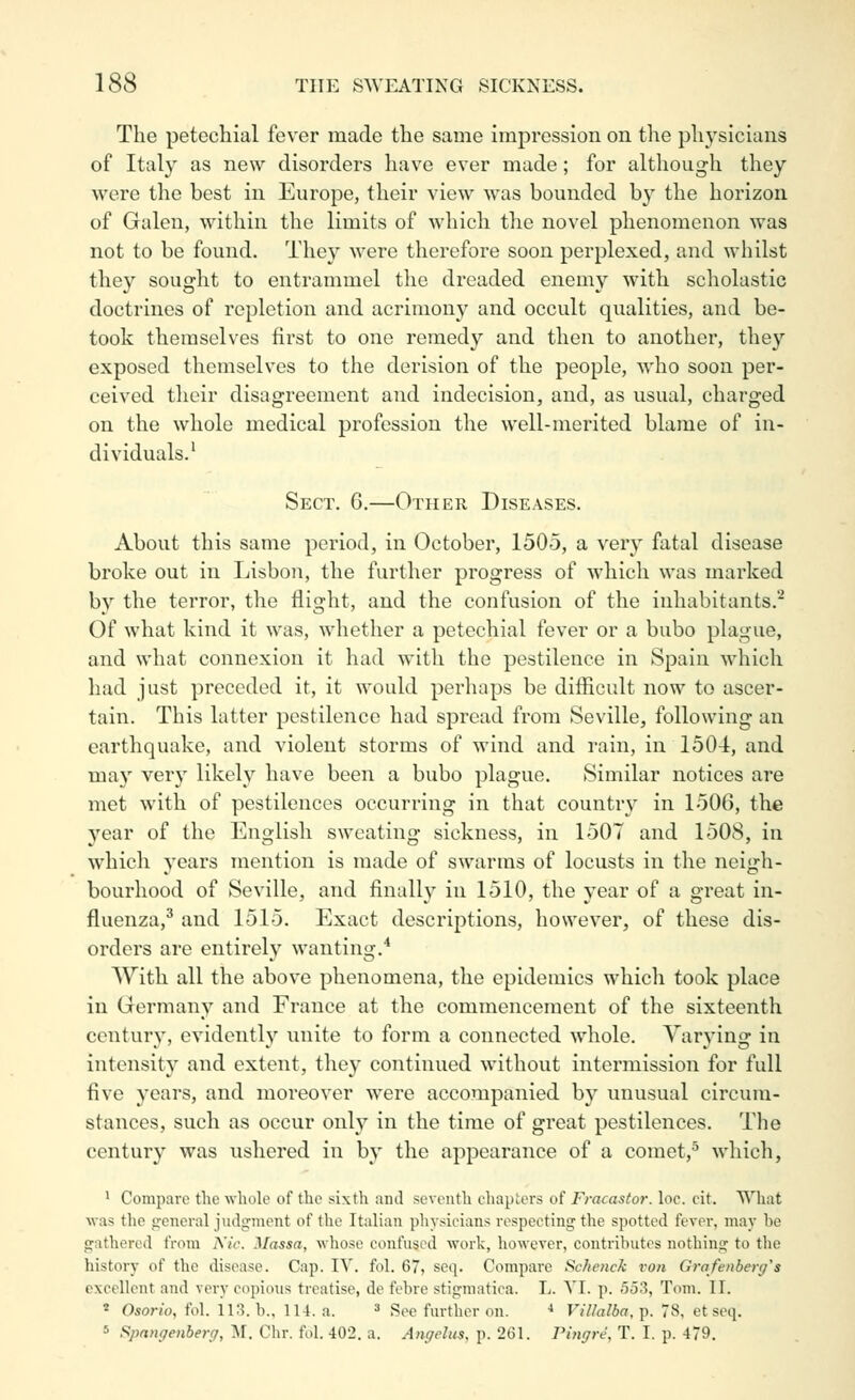 The petechial fever made the same impression on the physicians of Italy as new disorders have ever made; for although they were the best in Europe, their view Avas bounded by the horizon of Galen, within the limits of which the novel phenomenon was not to be found. They were therefore soon perplexed, and whilst they sought to entrammel the dreaded enemy with scholastic doctrines of repletion and acrimony and occult qualities, and be- took themselves first to one remedy and then to another, they exposed themselves to the derision of the people, who soon per- ceived their disagreement and indecision, and, as usual, charged on the whole medical profession the well-merited blame of in- dividuals.^ Sect. 6.—Other Diseases. About this same period, in October, 1505, a very fatal disease broke out in Lisbon, the further progress of which was marked by the terror, the flight, and the confusion of the inhabitants. Of what kind it was, whether a petechial fever or a bubo plague, and what connexion it had with the pestilence in Spain which had just preceded it, it would perhaps be difiicult now to ascer- tain. This latter pestilence had spread from Seville, following an earthquake, and violent storms of wind and rain, in 1504, and may very likely have been a bubo plague. Similar notices are met with of pestilences occurring in that country in 1506, the year of the English sweating sickness, in 1507 and 1508, in which years mention is made of swarms of locusts in the neigh- bourhood of Seville, and finally in 1510, the year of a great in- fluenza,^ and 1515. Exact descriptions, however, of these dis- orders are entirely wanting.'* With all the above phenomena, the epidemics which took place in Germany and France at the commencement of the sixteenth centur}', evidently unite to form a connected whole. Varj'ing in intensity and extent, they continued without intermission for full five years, and moreover were accompanied by unusual circum- stances, such as occur only in the time of great pestilences. The century was ushered in by the appearance of a cornet,^ which, ' Compare the wliole of the sixth and seventh chapters of Fracastor. loc. cit. What was tlie general judgment of the Italian physicians respecting the spotted fever, may be gathered from A7c. Massa, whose confused work, however, contributes nothing to tlie history of the disease. Cap. IV. fol. 67, seq. Compare Sc/ienck von Grafenber(/s excellent and very copioxis treatise, de fehre stigmatica. L. YI. p. 553, Tom. II. '■ Oson'o, fol. il,3. b., 114. a. ^ See further on. ■» ViUalba,-^. 78, et seq. 5 Spnngenherg, ■M. Chr. fol. 402. a. Angelas, p. 261. Pingre, T. I. p. 479.