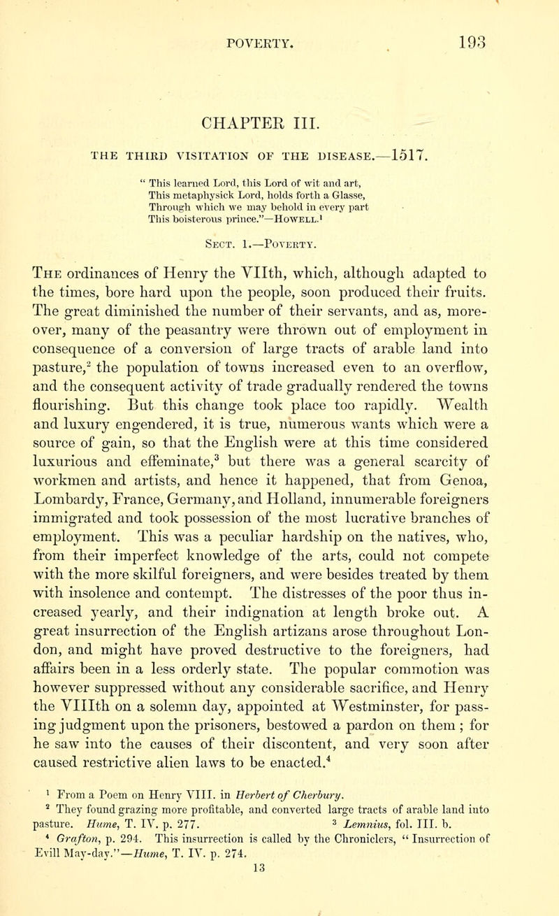 CHAPTER III. THE THIRD VISITATION OF THE DISEASE.—1517.  This learned Lord, this Lord of wit and art, This metaphysick Lord, holds forth a Glasse, Through which we may behold in every part This boisterous prince.—Howell.' Sect. 1.—Poverty. The ordinances of Henry the Yllth, which, although adapted to the times, bore hard upon the people, soon produced their fruits. The great diminished the number of their servants, and as, more- over, many of the peasantry were thrown out of employment in consequence of a conversion of large tracts of arable land into pasture,^ the population of towns increased even to an overflow, and the consequent activity of trade gradually rendered the towns flourishing. But this change took place too rapidly. Wealth and luxury engendered, it is true, numerous wants which were a source of gain, so that the English were at this time considered luxurious and effeminate,^ but there was a general scarcity of workmen and artists, and hence it happened, that from Genoa, Lombardy, France, Germany, and Holland, innumerable foreigners immigrated and took possession of the most lucrative branches of employment. This was a peculiar hardship on the natives, who, from their imperfect knowledge of the arts, could not compete with the more skilful foreigners, and were besides treated by them with insolence and contempt. The distresses of the poor thus in- creased yearly, and their indignation at length broke out. A great insurrection of the English artizans arose throughout Lon- don, and might have proved destructive to the foreigners, had afiairs been in a less orderly state. The popular commotion was however suppressed without any considerable sacrifice, and Henry the Ylllth on a solemn day, appointed at Westminster, for pass- ing judgment upon the prisoners, bestowed a pardon on them ; for he saw into the causes of their discontent, and very soon after caused restrictive alien laws to be enacted.* 1 From a Poem on Henry VIII. in Herbert of Cherbury. * They found grazing more profitable, and converted large tracts of arable land into pasture. Hume, T. IV. p. 277. ^ Lemnius, fol. III. b. ♦ Grafton, p. 294. This insurrection is called by the Chroniclers,  Insurrection of Evill May-day.—ifime, T. IV. p. 274. 13