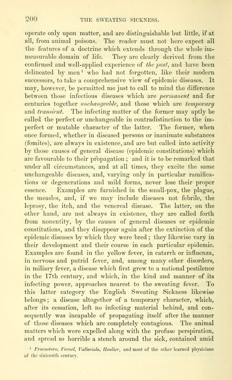 operate only upon matter, and are distinguishable but little, if at all, from animal poisons. The reader must not here expect all the features of a doctrine which extends through the whole im- measurable domain of life. They are clearly derived from the confirmed and well-applied experience of the ixisf, and have been delineated by men ^ who had not forgotten, like their modern successors, to take a comprehensive view of epidemic diseases. It may, however, be permitted me just to call to mind the diiFerence between those infectious diseases which are permanent and for centuries together nnclianrjeahle, and those which are temporary and transient. The infecting matter of the former may aptly be called the perfect or unchangeable in contradistinction to the im- perfect or mutable character of the latter. The former, when once formed, whether in diseased persons or inanimate substances (fomites), are always in existence, and are but called into activity by those causes of general disease (epidemic constitutions) which are favourable to their propagation ; and it is to be remarked that under all circumstances, and at all times, they excite the same unchangeable diseases, and, varying only in particular ramifica- tions or degenerations and mild forms, never lose their proper essence. Examples are furnished in the small-pox, the plague, the measles, and, if we may include diseases not febrile, the leprosy, the itch, and the venereal disease. The latter, on the other hand, are not always in existence, they are called forth from nonentity, by the causes of general diseases or epidemic constitutions, and they disappear again after the extinction of the epidemic diseases by which they were bred ; they likewise vary in their development and their course in each particular epidemic. Examples are found in the yellow fever, in catarrh or influenza, in nervous and putrid fever, and, among many other disorders, in miliary fever, a disease which first grew to a national pestilence in the 17th centurj'-, and which, in the kind and manner of its infecting power, approaches nearest to the sweating fever. To this latter category the English Sweating Sickness likewise belongs; a disease altogether of a temporary character, which, after its cessation, left no infecting material behind, and con- sequently was incapable of propagating itself after the manner of those diseases which are completely contagious. The animal matters which were expelled along with the profuse perspiration, and spread so horrible a stench around the sick, contained amid ' Fracastoro, Fernet, Valleriola, llouUer, and most of the other learned physicians of the sixteenth century.