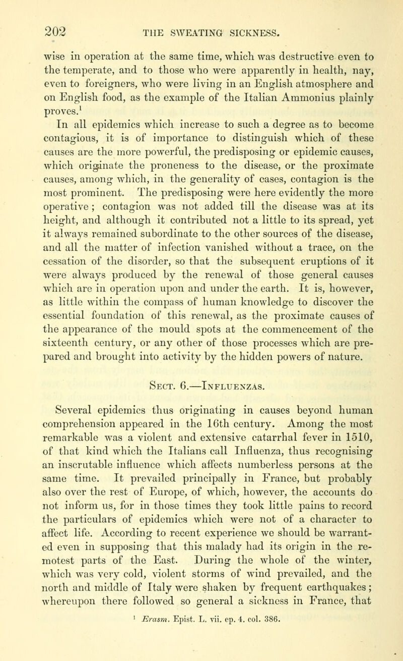 wise in operation at the same time, whicli was destructive even to the temperate, and to those who were apparently in health, nay, even to foreigners, who were living in an English atmosphere and on English food, as the example of the Italian Ammonius plainly proves.^ In all epidemics which increase to such a degree as to become contagious, it is of importance to distinguish which of these causes are the more powerful, the predisposing or epidemic causes, which originate the proneness to the disease, or the proximate causes, among which, in the generality of cases, contagion is the most prominent. The predisposing were here evidently the more operative; contagion was not added till the disease was at its height, and although it contributed not a little to its spread, yet it always remained subordinate to the other sources of the disease, and all the matter of infection vanished without a trace, on the cessation of the disorder, so that the subsequent eruptions of it were always produced by the renewal of those general causes which are in operation upon and under the earth. It is, however, as little within the compass of human knowledge to discover the essential foundation of this renewal, as the proximate causes of the appearance of the mould spots at the commencement of the sixteenth century, or any other of those processes which are pre- pared and brought into activity by the hidden powers of nature. Sect. 6.—Influenzas. Several epidemics thus originating in causes beyond human comprehension appeared in the 16th century. Among the most remarkable was a violent and extensive catarrhal fever in 1510, of that kind which the Italians call Influenza, thus recognising an inscrutable influence which affects numberless persons at the same time. It prevailed principally in France, but probably also over the rest of Europe, of which, however, the accounts do not inform us, for in those times they took little pains to record the particulars of epidemics which were not of a character to affect life. According to recent experience we should be warrant- ed even in supposing that this malady had its origin in the re- motest parts of the East. During the whole of the winter, which was very cold, violent storms of wind prevailed, and the north and middle of Italy were shaken by frequent earthquakes; whereupon there followed so general a sickness in France, that ' Erasni. Epist. L. ^ii. ep. 4. col. 386.