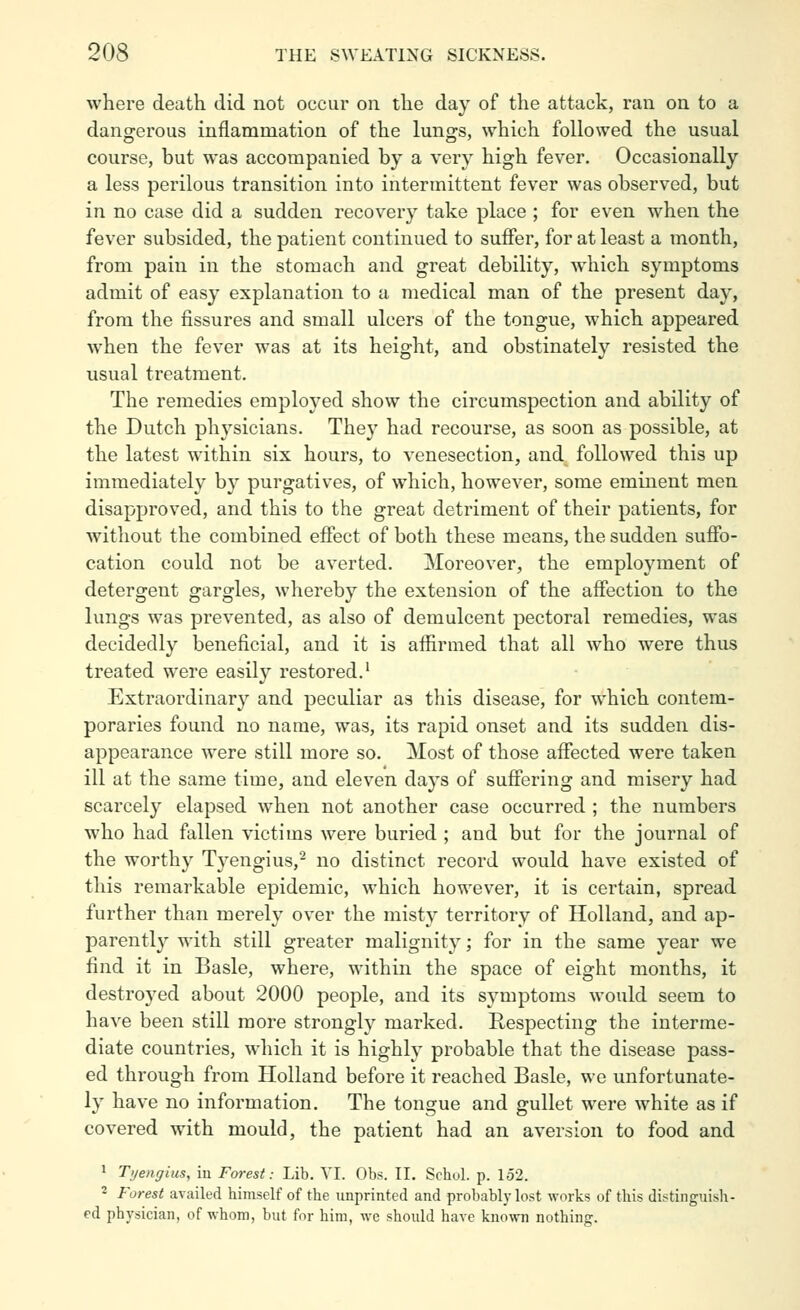 where death did not occur on the day of the attack, ran on to a dangerous inflammation of the lungs, which followed the usual course, but was accompanied by a very high fever. Occasionally a less perilous transition into intermittent fever was observed, but in no case did a sudden recovery take place ; for even when the fever subsided, the patient continued to suffer, for at least a month, from pain in the stomach and great debility, which symptoms admit of easy explanation to a medical man of the present day, from the fissures and small ulcers of the tongue, which appeared when the fever was at its height, and obstinately resisted the usual treatment. The remedies employed show the circumspection and ability of the Dutch physicians. They had recourse, as soon as possible, at the latest within six hours, to venesection, and followed this up immediately by purgatives, of which, however, some eminent men disapproved, and this to the great detriment of their patients, for without the combined effect of both these means, the sudden suffo- cation could not be averted. Moreover, the employment of detergent gargles, whereby the extension of the affection to the lungs was prevented, as also of demulcent pectoral remedies, was decidedly beneficial, and it is affirmed that all who were thus treated were easily restored.' Extraoi'dinary and peculiar as this disease, for which contem- poraries found no name, was, its rapid onset and its sudden dis- appearance were still more so. Most of those affected were taken ill at the same time, and eleven days of suffering and misery had scarcely elapsed when not another case occurred ; the numbers who had fallen victims were buried ; and but for the journal of the worthy Tj^engius,'- no distinct record would have existed of this remarkable epidemic, which however, it is certain, spread further than merely over the misty territory of Holland, and ap- parently with still greater malignity; for in the same year we find it in Basle, where, within the space of eight months, it destroyed about 2000 people, and its symptoms would seem to have been still more strongly marked. Respecting the interme- diate countries, which it is highly probable that the disease pass- ed through from Holland before it reached Basle, we unfortunate- ly have no information. The tongue and gullet were white as if covered with mould, the patient had an aversion to food and 1 Tijengius, in Forest: Lib. VI. Obs. II. Schol. p. 152. 2 Forest availed himself of the imprinted and probably lost works of this distinguish- ed physician, of whom, but for him, we should have kno^vn nothing.
