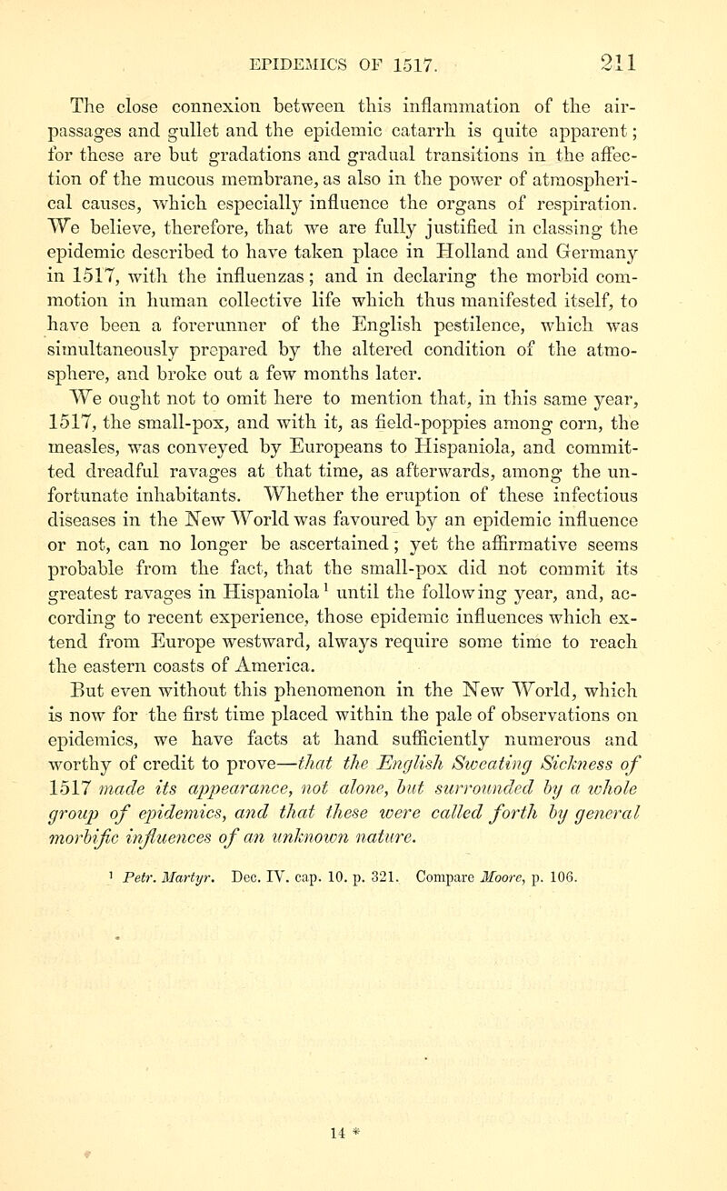 The close connexion between this inflammation of tlie air- passages and gullet and the epidemic catarrh is quite apparent; for these are but gradations and gradual transitions in the affec- tion of the mucous membrane, as also in the power of atmospheri- cal causes, which especially influence the organs of respiration. We believe, therefore, that we are fully justified in classing the epidemic described to have taken place in Holland and Germany in 1517, with the influenzas; and in declaring the morbid com- motion in human collective life which thus manifested itself, to have been a forerunner of the English pestilence, which was simultaneously prepared by the altered condition of the atmo- sphere, and broke out a few months later. We ought not to omit here to mention that, in this same year, 1517, the small-pox, and with it, as field-poppies among corn, the measles, was conveyed by Europeans to Hispaniola, and commit- ted dreadful ravages at that time, as afterwards, among the un- fortunate inhabitants. Whether the eruption of these infectious diseases in the New World was favoured by an epidemic influence or not, can no longer be ascertained; yet the afiirraative seems probable from the fact, that the small-pox did not commit its greatest ravages in Hispaniola^ until the following year, and, ac- cording to recent experience, those epidemic influences which ex- tend from Europe westward, always require some time to reach the eastern coasts of America. But even without this phenomenon in the New World, which is now for the first time placed within the pale of observations on epidemics, we have facts at hand sufiiciently numerous and worthy of credit to prove—that the English Sweating Sickness of 1517 made its appearance, not alone, hut surrounded by a. whole group of epidemics, and that these were called forth hy general morbific influences of an unknown nature. 1 Petr. Martyr. Dec. IV. cap. 10. p. 321. Compare Moore, p. 106. 14 *