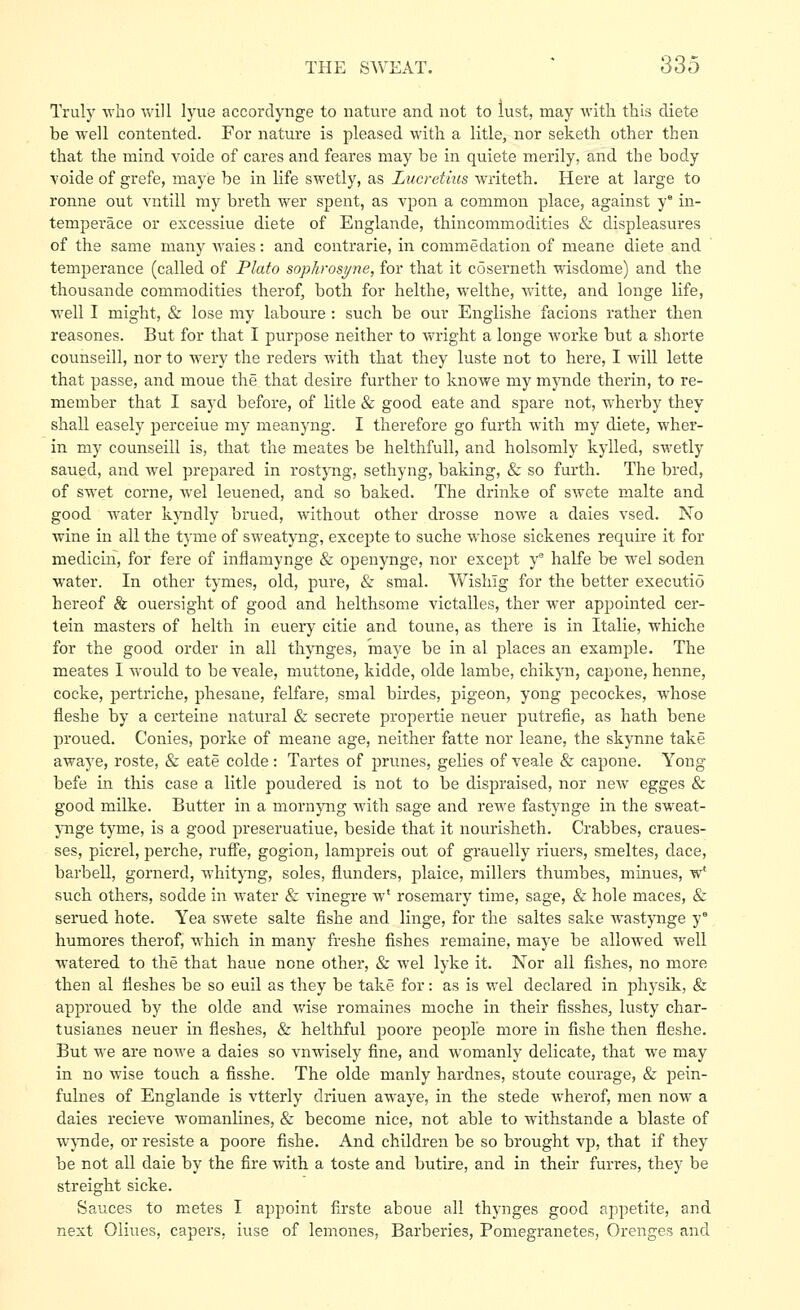 Truly who will lyue accordynge to nature and not to lust, may witli this diets be well contented. For nature is pleased with a litle, nor seketh other then that the mind voide of cares and feares may be in quiete merily, and the body •voide of grefe, maye be in life swetly, as Lucretius writeth. Here at large to ronne out vntill my breth. wer spent, as vpon a common place, against y in- temperace or excessiue diete of Englande, thincommodities & displeasures of the same many Avaies: and contrarie, in commedation of meane diete and temperance (called of Plato sophrosi/ne, for that it coserneth wisdome) and the thousande commodities therof, both for helthe, w'elthe, Vi'itte, and longe life, well I might, & lose my laboure : such be our Englishe facions rather then reasones. But for that I purpose neither to wright a longe worke but a shorte counseill, nor to wery the reders with that they luste not to here, I will lette that passe, and moue the that desire further to kuowe my mynde therin, to re- member that I sayd before, of litle & good eate and spare not, wherby they shall easely perceiue my meanyng. I therefore go furth with my diete, wher- in my counseill is, that the meates be helthfuU, and holsomly kylled, swetly saued, and wel prepared in rostyng, sethyng, baking, & so furth. The bred, of swet corne, wel leuened, and so baked. The drinke of swete malte and good water kyndly brued, without other drosse nowe a dales vsed. No wine in all the tyme of sweatyng, excepte to suche whose sickenes require it for medicin, for fere of inflamynge & openynge, nor except y° halfe be wel soden water. In other tymes, old, pure, & smal. Wisliig for the better executio hereof & ouersight of good and helthsome victalles, ther wer appointed cer- tain masters of helth in euery citie and toune, as there is in Italic, whiche for the good order in all thynges, maye be in al places an examj^le. The meates I would to be veale, muttone, kidde, olde lambe, chikyn, capone, henne, cocke, pertriche, phesane, felfare, smal birdes, pigeon, yong pecockes, whose flesh e by a certeine natural & secrete propertie neuer putrefie, as hath bene proued. Conies, porke of meane age, neither fatte nor leane, the skynne take awaye, roste, & eate colde : Tartes of prunes, gelies of veale & capone. Yong befe in this case a litle pondered is not to be dispraised, nor new egges & good milke. Butter in a mornyng with sage and rewe fastjmge in the sweat- ynge tyme, is a good preseruatiue, beside that it nourisheth. Crabbes, craues- ses, picrel, perche, ruffe, gogion, lampreis out of grauelly riuers, smeltes, dace, barbell, gornerd, whit)Tig, soles, flunders, plaice, millers thumbes, minues, w* such, others, sodde in water & vinegre w' rosemary time, sage, & hole maces, & serued bote. Yea swete salte fishe and linge, for the saltes sake wastynge y' humores therof, which in many freshe fishes remaine, maye be allowed well watered to the that haue none other, & wel lyke it. Nor all fishes, no more then al fleshes be so euil as they be take for: as is wel declared in physik, & approued by the olde and Avise romaines moche in their fisshes, lusty char- tusianes neuer in fleshes, & helthful poore people more in fishe then fleshe. But we are nowe a dales so vnwisely fine, and womanly delicate, that we may in no wise touch a fisshe. The olde manly hardnes, stoute courage, & pein- fulnes of Englande is vtterly driuen awaye, in the stede wherof, men now a dales recieve womanlines, & become nice, not able to withstande a blaste of wjTide, or resiste a poore fishe. And children be so brought vp, that if they be not all dale by the fire with a toste and butire, and in their furres, they be streight sicke. Sauces to metes I appoint firste aboue all thynges good appetite, and next Oliues, capers, iuse of lemones, Barberies, Pomegranetes, Orenges and