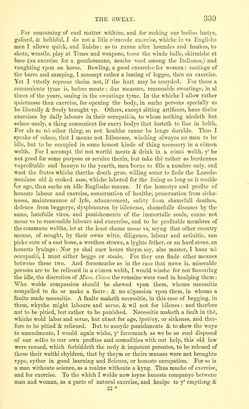 For consuming of euel matter ■withine, and for making our bodies lustye, galiard, & helthful, I do not a litle comende exercise, whiche in vs Engiishe men I allowe quick, and liuishe: as to runne after houndes and haukes, to shote, wrastle, play at Tenes and weajoons, tosse the winde balle, skirmishe at base (an exercise for a gentlemanne, muche vsed among the Italianes,) and vaughting vpon an horse. Bowling, a good excercise for women: castinge of the barre and cam^Ding, I accompt rather a laming of legges, then an exercise. Yet I vtterly reproue theim not, if the hurt may be auoyded. For these a conueniente tyme is, before meate: due measure, reasonable sweatinge, in al times of the yeare, sauing in the sweatinge tyme. In the whiche I allow rather quietnesse then exercise, for opening the body, in suche persons specially as be liberally & freely brought vp. Others, except sitting artificers, haue theire exercises by daily labours in their occupatios, to whom nothing niedeth but solace onely, a thing conuenient for euery bodye that lusteth to line in helth. For els as no other thing, so not healthe canne be longe durable. Thus I speake of solace, that I meane not Idlenesse, wisshing alwayes no man to be idle, but to be occupied in some honest kinde of thing necessary in a comon welth. Tor I accompt the not worthi meate & drink in a como welth, y' be not good for some purpose or seruice therin, but take the rather as burdennes vuprofitable and heauye to the yearth, men borne to fille a numbre only, and wast the frutes whiche therthe doeth grue, willing soner to fiede the Lacede- monians old & croked asse, whiche labored for the lining so long as it coulde for age, then suche an idle Englisshe manne. If the honestye and profite of honeste labour and exercise, conseruation of healthe, preseruation from sicke- nesse, maintenaunce of lyfe, aduancement, safety from shamefuU deathes, defence from beggerye, dyspleasures by idlenesse, shamefulle diseases by the same, hatefulle vices, and punishemente of the immortalle soule, canne not moue vs to reasonable laboure and excercise, and to be profitable membres of the commune welthe, let at the least shame moue vs, seyng that other country menne, of nought, by their owne witte, diligence, labour and actiuitie, can picke oute of a cast bone, a wrethen strawe, a lyghte fether, or an hard stone, an honeste lyuinge: Nor ye shal euer heare theym say, alas master, I haue no occupacio, I must either begge or steale. For they can finde other meanes betwene these two. And forsomuche as in the case that nowe is, miserable persons are to be relieued in a comon welth, I would wisshe for not fauouring the idle, the discretion of Marc. Cicero the romaine were vsed in healping them : Who wolde compassion should be shewed vpon them, whome necessitie compelled to do or make a faute: & no copassion vpon them, in whome a faulte made necessitie. A faulte maketh necessitie, in this case of begging, in them, whyche might laboure and serue, & wil not for idlenes : and therfore not to be pitied, but rather to be punished. Necessitie maketh a fault in the, whiche wold labor and serue, but canot for age, ipotecy, or sickenes, and ther- fore to be pitied & relieued. But to auoyde punishmente & to shew the waye to amendmente, I would again wishe, y' forsomuch as we be so euel disposed of our selfes to our own profites and comodities with out help, this old law were renued, which forbiddeth the nedy & impotent parentes, to be releued of those their welthi chyldren, that by thejTn or theire meanes were not broughte vppe, eyther in good learning and Science, or honeste occupation. For so is a man withoute science, as a realme withoute a kyng. Thus muche of exercise, and for exercise. To the which I wolde now ioyne honeste companye betwene man and woman, as a parte of natural exercise, and healpe to y° emptieng & 22 *