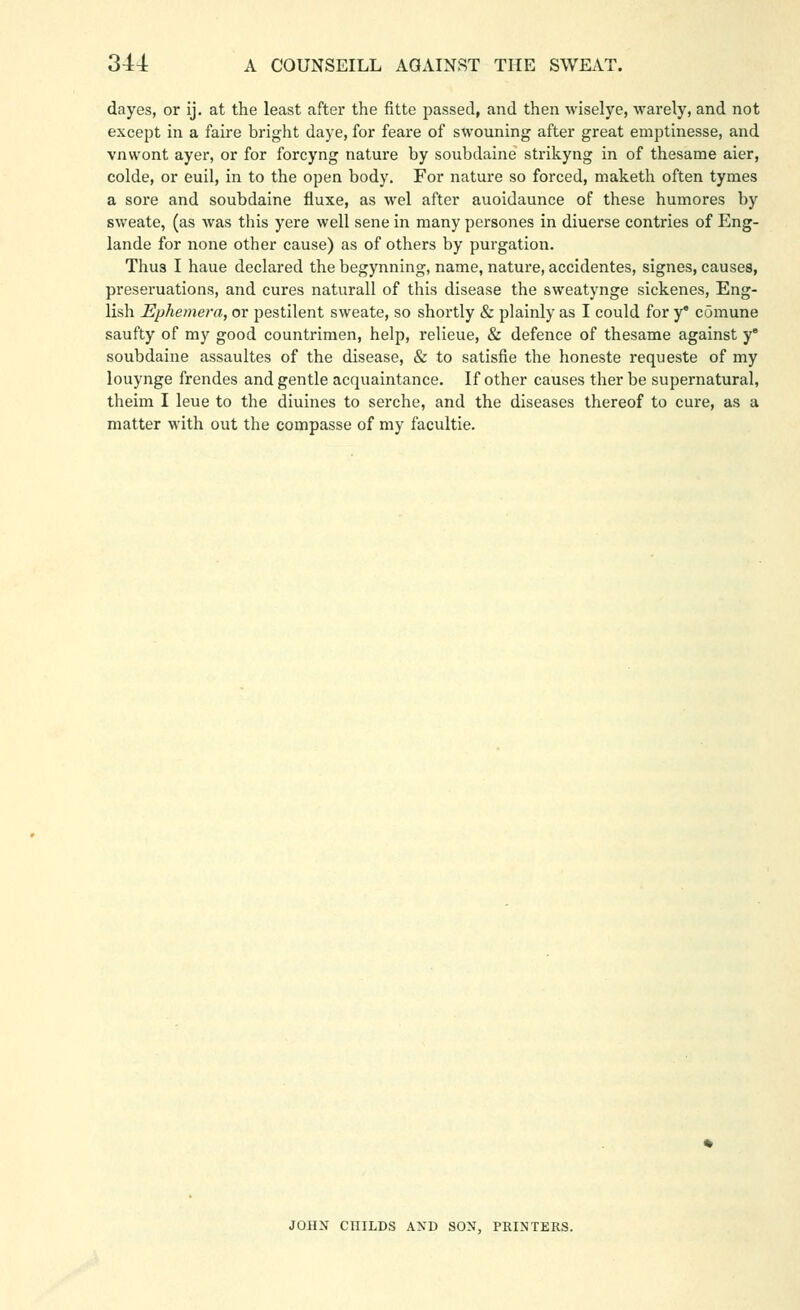 dayes, or ij. at the least after the fitte passed, and then wiselye, warely, and not except in a faire bright daye, for feare of swouning after great emptinesse, and vnw'ont ayer, or for forcyng nature by soubdaine strikyng in of thesame aier, colde, or euil, in to the open body. For nature so forced, maketh often tymes a sore and soubdaine fluxe, as wel after auoidaunce of these humores by sweate, (as Avas this yere well sene in many persones in diuerse contries of Eng- lande for none other cause) as of others by purgation. Thus I haue declared the begynning, name, nature, accidentes, signes, causes, preseruations, and cures naturall of this disease the sweatynge sickenes, Eng- lish Ephemera, or pestilent sweate, so shortly & plainly as I could for y' comune saufty of my good countrimen, help, relieue, & defence of thesame against y' soubdaine assaultes of the disease, & to satisfie the honeste requeste of my louynge frendes and gentle acquaintance. If other causes ther be supernatural, theim I leue to the diuines to serche, and the diseases thereof to cure, as a matter with out the compasse of my facultie. JOHN CniLDS AXD SON, PRINTERS.