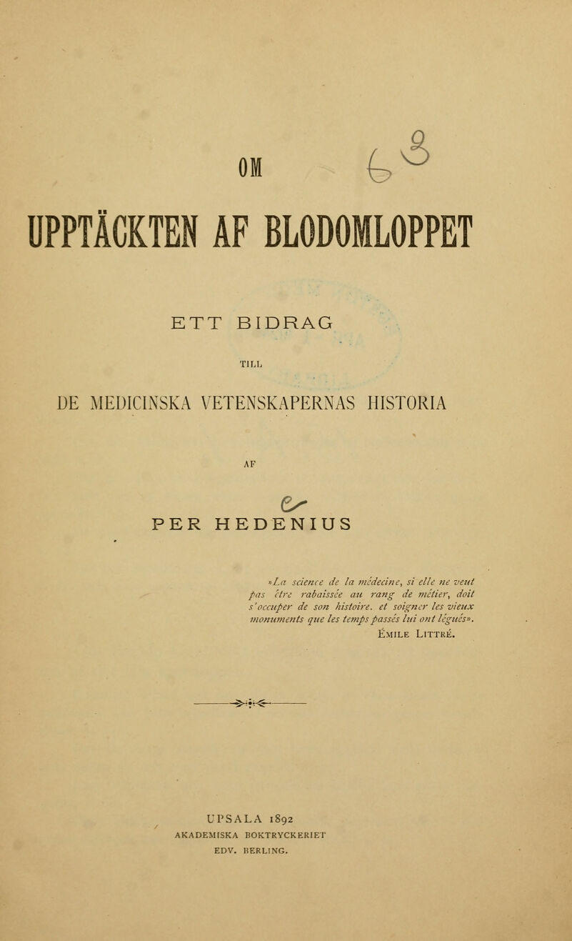 UPPTÄCKTEN AF BLODOMLOPPET ETT BIDRAG DE MEDICINSKA VETENSKAPERNAS HISTORIA AF PER HEDENIUS »La science de la mcdecine, si el le ne veut pas étre rabaissée au rang de métier, doit s'occuper de son histoire. et soigner les vieux monuments que les tenipspassés lui ont légués». Émile Littré. -S*T^- UPSALA 1892 AKADEMISKA BOKTRYCKERIET EDV. BERLING.