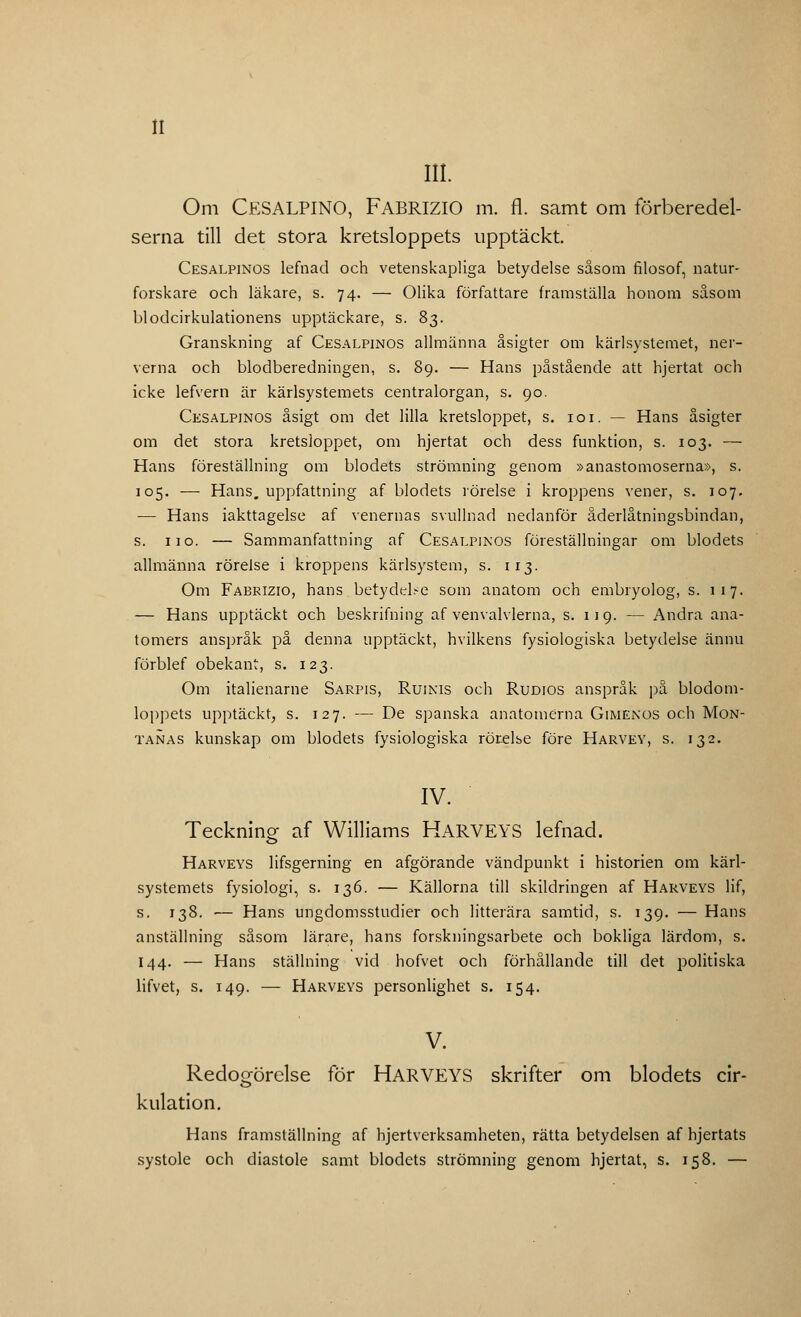III. Om CESALPINO, FABRIZIO m. fl. samt om förberedel- serna till det stora kretsloppets upptäckt Cesalpinos lefnad och vetenskapliga betydelse såsom filosof, natur- forskare och läkare, s. 74. — Olika författare framställa honom såsom blodcirkulationens upptäckare, s. 83. Granskning af Cesalpinos allmänna åsigter om kärlsystemet, ner- verna och blodberedningen, s. 89. — Hans påstående att hjertat och icke lefvern är kärlsystemets centralorgan, s. 90. Cesalpinos åsigt om det lilla kretsloppet, s. 101. — Hans åsigter om det stora kretsloppet, om hjertat och dess funktion, s. 103. — Hans föreställning om blodets strömning genom »anastomoserna», s. 105. — Hans. uppfattning af blodets rörelse i kroppens vener, s. 107. — Hans iakttagelse af venernas svullnad nedanför åderlåtningsbindan, s. 11 o. — Sammanfattning af Cesalpinos föreställningar om blodets allmänna rörelse i kroppens kärlsystem, s. 113. Om Fabrizio, hans betydelse som anatom och embryolog, s. 117. — Hans upptäckt och beskrifning af venvalvlerna, s. 119. — Andra ana- tomers anspråk på denna upptäckt, hvilkens fysiologiska betydelse ännu förblef obekant, s. 123. Om italienarne Sarpis, Ruinis och Rudios anspråk på blodom- loppets upptäckt, s. 127. — De spanska anatomerna Gimenos och Mon- tanas kunskap om blodets fysiologiska rörelse före Harvev, s. 132. IV. Teckning af Williams HARVEYS lefnad. Harveys lifsgerning en afgörande vändpunkt i historien om kärl- systemets fysiologi, s. 136. — Källorna till skildringen af Harveys lif, s. 138. — Hans ungdomsstudier och litterära samtid, s. 139. — Hans anställning såsom lärare, hans forskningsarbete och bokliga lärdom, s. 144. — Hans ställning vid hofvet och förhållande till det politiska lifvet, s. 149. — Harveys personlighet s. 154. V. Redogörelse för HARVEYS skrifter om blodets cir- kulation. Hans framställning af hjertverksamheten, rätta betydelsen af hjertats systole och diastole samt blodets strömning genom hjertat, s. 158. —