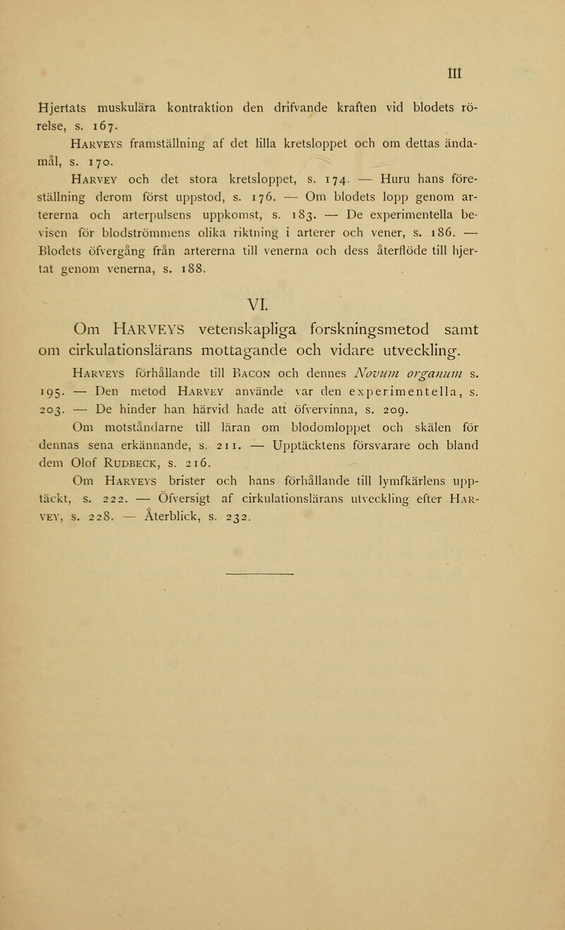 Hjertats muskulära kontraktion den drifvande kraften vid blodets rö- relse, s. 167. Harveys framställning af det lilla kretsloppet och om dettas ända- mål, s. 170. Harvey och det stora kretsloppet, s. 174. — Huru hans före- ställning derom först uppstod, s. 176. — Om blodets lopp genom ar- tererna och arterpulsens uppkomst, s. 183. — De experimentella be- visen för blodströmmens olika riktning i arterer och vener, s. 186. — Blodets öfvergång från artererna till venerna och dess återflöde till hjer- tat genom venerna, s. 188. VI. Om HARVEYS vetenskapliga forskningsmetod samt om cirkulationslärans mottagande och vidare utveckling-, Harveys förhållande till Bacon och dennes Novum orgatium s. 195. — Den metod Harvey använde var den experimentella, s. 203. — De hinder han härvid hade att öfvervinna, s. 209. Om motståndarne till läran om blodomloppet och skälen för dennas sena erkännande, s. 211. — Upptäcktens försvarare och bland dem Olof Rudbeck, s. 216. Om Haryeys brister och hans förhållande till lymfkärlens upp- täckt, s. 222. — Öfversigt af cirkulationslärans utveckling efter Har- vey. s. 22S. — Återblick, s. 232.