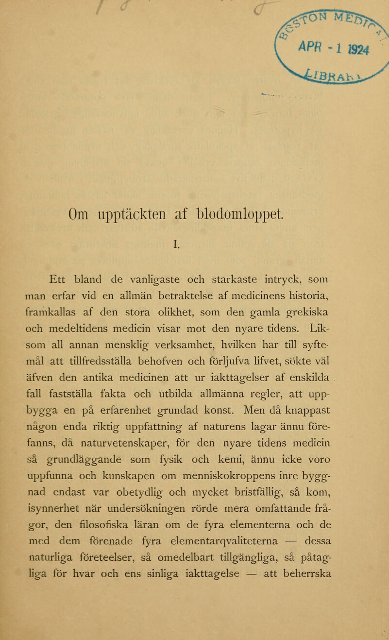 APR-ia» Om upptäckten af blodomloppet, i. Ett bland de vanligaste och starkaste intryck, som man erfar vid en allmän betraktelse af medicinens historia, framkallas af den stora olikhet, som den gamla grekiska och medeltidens medicin visar mot den nyare tidens. Lik- som all annan mensklig verksamhet, hvilken har till syfte- mål att tillfredsställa behofven och förljufva lifvet, sökte väl äfven den antika medicinen att ur iakttagelser af enskilda fall fastställa fakta och utbilda allmänna regler, att upp- bygga en på erfarenhet grundad konst. Men då knappast någon enda riktig uppfattning af naturens lagar ännu före- fanns, då naturvetenskaper, för den nyare tidens medicin så grundläggande som fysik och kemi, ännu icke voro uppfunna och kunskapen om menniskokroppens inre bygg- nad endast var obetydlig och mycket bristfällig, så kom, isynnerhet när undersökningen rörde mera omfattande frå- gor, den filosofiska läran om de fyra elementerna och de med dem förenade fyra elementarqvaliteterna — dessa naturliga företeelser, så omedelbart tillgängliga, så påtag- liga för hvar och ens sinliga iakttagelse — att beherrska