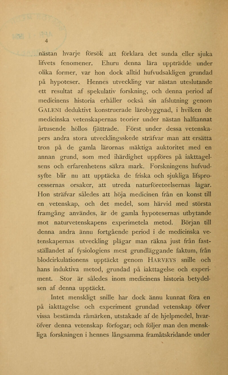 nästan hvarje försök att förklara det sunda eller sjuka lifvets fenomenen Ehuru denna lära uppträdde under olika former, var hon dock alltid hufvudsakligen grundad på hypoteser. Hennes utveckling var nästan uteslutande ett resultat af spekulativ forskning, och denna period af medicinens historia erhåller också sin afslutning genom GALENI deduktivt konstruerade lärobyggnad, i hvilken de medicinska vetenskapernas teorier under nästan halftannat årtusende höllos fjättrade. Först under dessa vetenska- pers andra stora utvecklingsskede sträfvar man att ersätta tron på de gamla lärornas mäktiga auktoritet med en annan grund, som med ihärdighet uppföres på iakttagel- sens och erfarenhetens säkra mark. Forskningens hufvud- syfte blir nu att upptäcka de friska och sjukliga lifspro- cessernas orsaker, att utreda naturföreteelsernas lagar. Hon sträfvar således att höja medicinen från en konst till en vetenskap, och det medel, som härvid med största framgång användes, är de gamla ^hypotesernas utbytande mot naturvetenskapens experimetela metod. Början till denna andra ännu fortgående period i de medicinska ve- tenskapernas utveckling plägar man räkna just från fast- ställandet af fysiologiens mest grundläggande faktum, från blodcirkulationens upptäckt genom HARVEYS snille och hans induktiva metod, grundad på iakttagelse och experi- ment. Stor är således inom medicinens historia betydel- sen af denna upptäckt. Intet menskligt snille har dock ännu kunnat föra en på iakttagelse och experiment grundad vetenskap öfver vissa bestämda råmärken, utstakade af de hjelpmedel, hvar- öfver denna vetenskap förfogar; och följer man den mensk- liga forskningen i hennes långsamma framåtskridande under