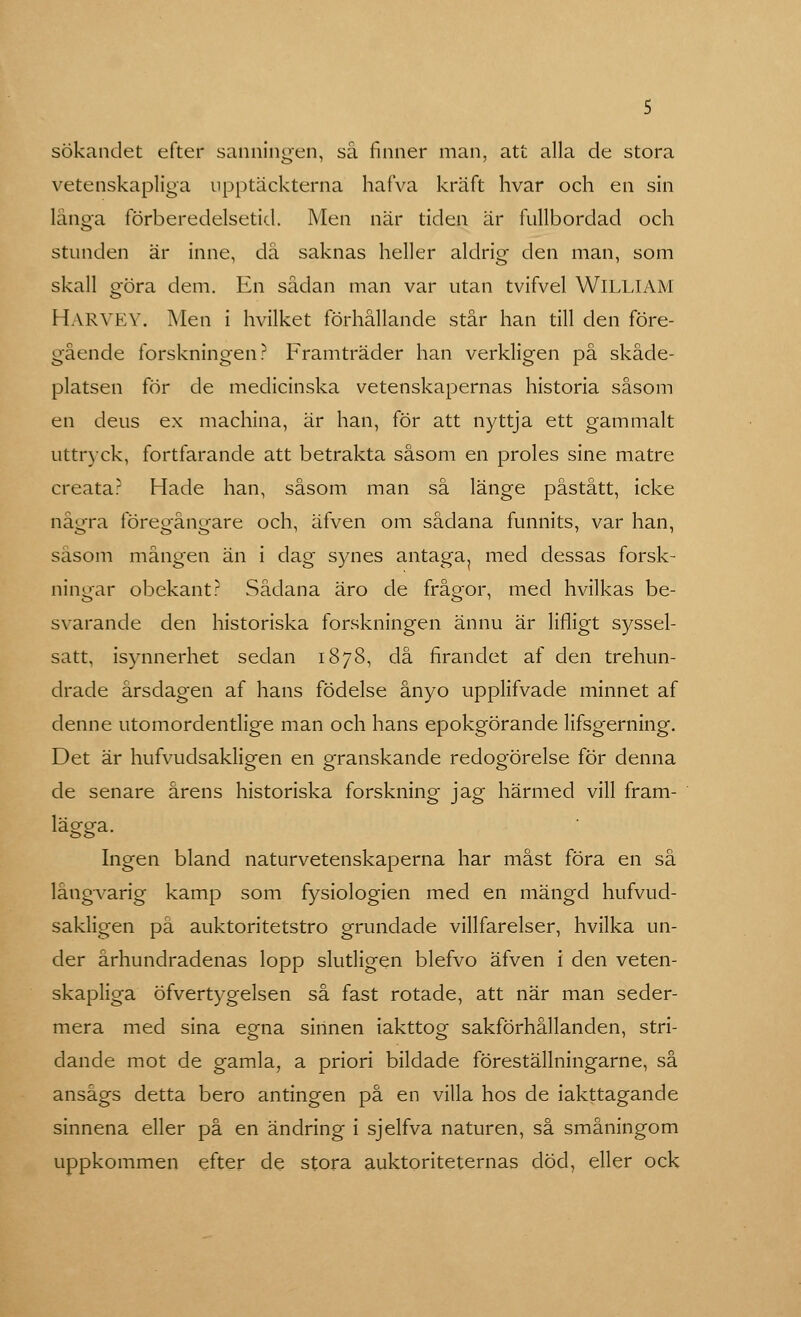 5 sökandet efter sanningen, så finner man, att alla de stora vetenskapliga upptäckterna hafva kraft hvar och en sin länga förberedelsetid. Men när tiden är fullbordad och stunden är inne, då saknas heller aldrig den man, som skall göra dem. En sådan man var utan tvifvel WILLIAM H.VRVEY. Men i hvilket förhållande står han till den före- gående forskningen? Framträder han verkligen på skåde- platsen för de medicinska vetenskapernas historia såsom en deus ex machina, är han, för att nyttja ett gammalt uttryck, fortfarande att betrakta såsom en proles sine matre creata? Hade han, såsom man så länge påstått, icke några föregångare och, äfven om sådana funnits, var han, såsom mången än i dag synes antaga, med dessas forsk- ningar obekant? Sådana äro de frågor, med hvilkas be- svarande den historiska forskningen ännu är lifligt syssel- satt, isynnerhet sedan 1878, då firandet af den trehun- drade årsdagen af hans födelse ånyo upplifvade minnet af denne utomordentlige man och hans epokgörande lifsgerning. Det är hufvudsakligen en granskande redogörelse för denna de senare årens historiska forskning jag härmed vill fram- lägga. Ingen bland naturvetenskaperna har måst föra en så långvarig kamp som fysiologien med en mängd hufvud- sakligen på auktoritetstro grundade villfarelser, hvilka un- der århundradenas lopp slutligen blefvo äfven i den veten- skapliga öfvertygelsen så fast rotade, att när man seder- mera med sina egna sinnen iakttog sakförhållanden, stri- dande mot de gamla, a priori bildade föreställningarne, så ansågs detta bero antingen på en villa hos de iakttagande sinnena eller på en ändring i sjelfva naturen, så småningom uppkommen efter de stora auktoriteternas död, eller ock