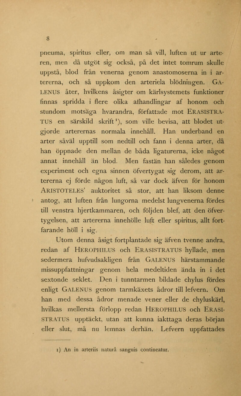 ren, men då utgöt sig också, på det intet tomrum skulle uppstå, blod från venerna genom anastomoserna in i ar- tererna, och så uppkom den arteriela blödningen. Ga- LENUS åter, hvilkens åsigter om kärlsystemets funktioner finnas spridda i flere olika alhandlingar af honom och stundom motsäga hvarandra, författade mot ERASISTRA- TUS en särskild skrift1), som ville bevisa, att blodet ut- gjorde arterernas normala innehåll. Han underband en arter såväl upptill som nedtill och fann i denna arter, då han öppnade den mellan de båda ligaturerna, icke något annat innehåll än blod. Men fastän han således genom experiment och egna sinnen öfvertygat sig derom, att ar- tererna ej förde någon luft, så var dock äfven för honom ARISTOTELES' auktoritet så stor, att han liksom denne antog, att luften från lungorna medelst lungvenerna fördes till venstra hjertkammaren, och följden blef, att den öfver- tygelsen, att artererna innehölle luft eller spiritus, allt fort- farande höll i sig. Utom denna åsigt fortplantade sig äfven tvenne andra, redan af HEROPHILUS och ERASISTRATUS hyllade, men sedermera hufvudsakliaen från GALENUS härstammande missuppfattningar genom hela medeltiden ända in i det sextonde seklet. Den i tunntarmen bildade chylus fördes enligt GALENUS genom tarmkäxets ådror till lefvern. Om han med dessa ådror menade vener eller de chyluskärl, hvilkas mellersta förlopp redan HEROPHILUS och ERASI- STRATUS upptäckt, utan att kunna iakttaga deras början eller slut, må nu lemnas derhän. Lefvern uppfattades i) An in arteriis naturå sanguis contineatur,