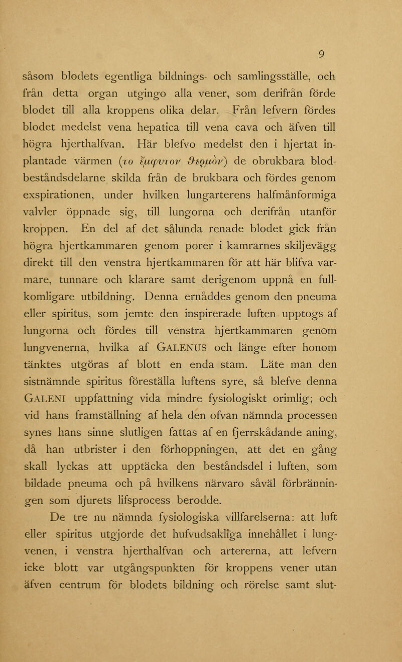såsom blodets egentliga bildnings- och samlingsställe, och frän detta oro-an utgingfo alla vener, som derifrän förde blodet till alla kroppens olika delar. Från lefvern fördes blodet medelst vena hepatica till vena cava och äfven till högra hjerthalfvan. Här blefvo medelst den i hjertat in- plantade värmen (to e/ncpvroy Ss^uor) de obrukbara blod- beståndsdelarne skilda från de brukbara och fördes genom exspirationen, under hvilken lungarterens halfmånformiga valvler öppnade sig, till lungorna och derifrån utanför kroppen. En del af det sålunda renade blodet gick från högra hjertkammaren genom porer i kamrarnes skiljevägg direkt till den venstra hjertkammaren för att här blifva var- mare, tunnare och klarare samt derigenom uppnå en full- komligare utbildning. Denna ernåddes genom den pneuma eller spiritus, som jemte den inspirerade luften upptogs af lungorna och fördes till venstra hjertkammaren genom lungvenerna, hvilka af GALENUS och länge efter honom tänktes utgöras af blott en enda stam. Läte man den sistnämnde spiritus föreställa luftens syre, så blefve denna GALENI uppfattning vida mindre fysiologiskt orimlig; och vid hans framställning af hela den ofvan nämnda processen synes hans sinne slutligen fattas af en fjerrskådande aning, då han utbrister i den förhoppningen, att det en gång skall lyckas att upptäcka den beståndsdel i luften, som bildade pneuma och på hvilkens närvaro såväl förbrännin- gen som djurets lifsprocess berodde. De tre nu nämnda fysiologiska villfarelserna: att luft eller spiritus utgjorde det hufvudsakliga innehållet i lung- venen, i venstra hjerthalfvan och artererna, att lefvern icke blott var utgångspunkten för kroppens vener utan äfven centrum för blodets bildning och rörelse samt slut-