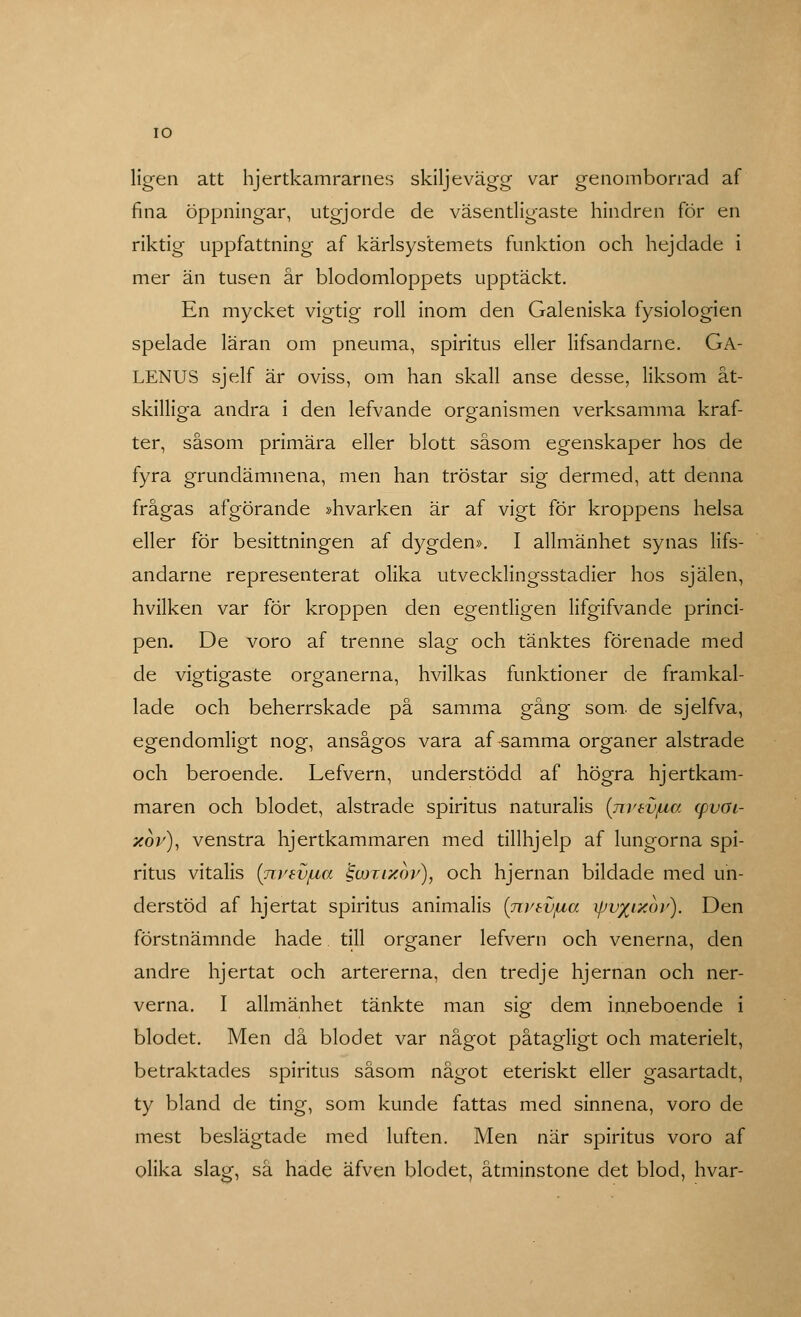 IO ligen att hjertkamrarnes skiljevägg var genomborrad af fina öppningar, utgjorde de väsentligaste hindren för en riktig uppfattning af kärlsystemets funktion och hejdade i mer än tusen år blodomloppets upptäckt. En mycket vigtig roll inom den Galeniska fysiologien spelade läran om pneuma, spiritus eller lifsandarne. Ga- LENUS sjelf är oviss, om han skall anse desse, liksom åt- skilliga andra i den lefvande organismen verksamma kraf- ter, såsom primära eller blott såsom egenskaper hos de fyra grundämnena, men han tröstar sig dermed, att denna frågas afgörande »hvarken är af vigt för kroppens helsa eller för besittningen af dygden». I allmänhet synas lifs- andarne representerat olika utvecklingsstadier hos själen, hvilken var för kroppen den egentligen lifgifvande princi- pen. De voro af trenne slag och tänktes förenade med de vio-tiaaste orkanerna, hvilkas funktioner de framkal- lade och beherrskade på samma gång som. de sjelfva, egendomligt nog, ansågos vara af-samma organer alstrade och beroende. Lefvern, understödd af högra hjertkam- maren och blodet, alstrade spiritus naturalis (jiVEVfia (pvöi- xov), venstra hjertkammaren med tillhjelp af lungorna spi- ritus vitalis (ni/EVfza §coti%6v), och hjernan bildade med un- derstöd af hjertat spiritus animalis (rrvtvjua xpv%iic6v). Den förstnämnde hade till organer lefvern och venerna, den andre hjertat och artererna, den tredje hjernan och ner- verna. I allmänhet tänkte man sig dem inneboende i blodet. Men då blodet var något påtagligt och materielt, betraktades spiritus såsom något eteriskt eller gasartadt, ty bland de ting, som kunde fattas med sinnena, voro de mest beslägtade med luften. Men när spiritus voro af olika slag, så hade äfven blodet, åtminstone det blod, hvar-