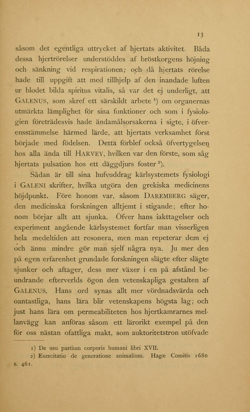 såsom det egentliga uttrycket af hjertats aktivitet. Båda dessa hjertrörelser understöddes af bröstkorgens höjning och sänkning vid respirationen; och då hjertats rörelse hade till uppgift att med tillhjelp af den inandade luften ur blodet bilda spiritus vitalis, så var det ej underligt, att GALEN US, som skref ett särskildt arbete l) om organernas utmärkta lämplighet för sina funktioner och som i fysiolo- gien företrädesvis hade ändamålsorsakerna i sigte, i öfver- ensstämmelse härmed lärde, att hjertats verksamhet först började med födelsen. Detta förblef också öfvertygelsen hos alla ända till HARVEY, hvilken var den förste, som såg hjertats pulsation hos ett däggdjurs foster2). Sådan är till sina hufvuddrag kärlsystemets fysiologi i GALENI skrifter, hvilka uteöra den grekiska medicinens höjdpunkt. Före honom var, såsom DAREMBERG säger, den medicinska forskningen alltjemt i stigande; efter ho- nom börjar allt att sjunka. Öfver hans iakttagelser och experiment angående kärlsystemet fortfar man visserligen hela medeltiden att resonera, men man repeterar dem ej och ännu mindre gör man sjelf några nya. Ju mer den på egen erfarenhet grundade forskningen slägte efter slägte sjunker och aftager, dess mer växer i en på afstånd be- undrande efterverlds ögon den vetenskapliga gestalten af GaleNUS. Hans ord synas allt mer vördnadsvärda och oantastliga, hans lära blir vetenskapens högsta lag; och just hans lära om permeabiliteten hos hjertkamrarnes mel- lanvägg kan anföras såsom ett lärorikt exempel på den för oss nästan ofattliga makt, som auktoritetstron utöfvade i) De usu partium corporis humani libri XVII. 2) Exercitatio de generatione animalium. Hagae Comitis 1680 s. 461.